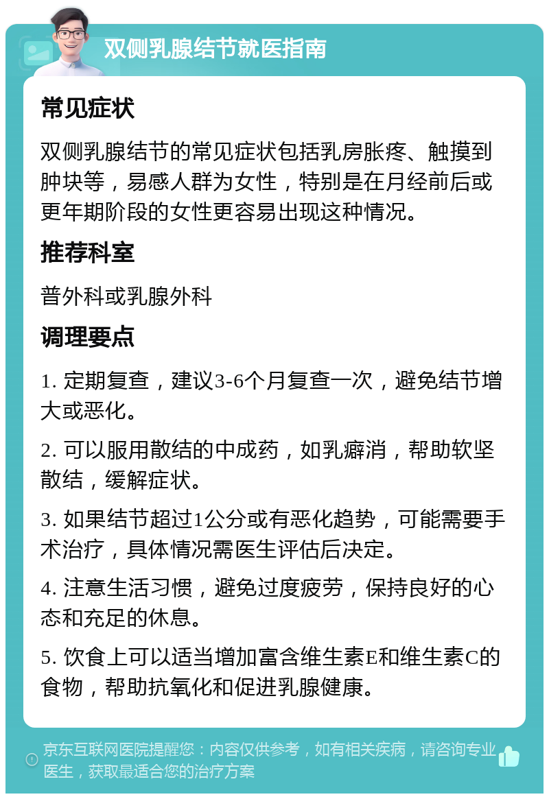 双侧乳腺结节就医指南 常见症状 双侧乳腺结节的常见症状包括乳房胀疼、触摸到肿块等，易感人群为女性，特别是在月经前后或更年期阶段的女性更容易出现这种情况。 推荐科室 普外科或乳腺外科 调理要点 1. 定期复查，建议3-6个月复查一次，避免结节增大或恶化。 2. 可以服用散结的中成药，如乳癖消，帮助软坚散结，缓解症状。 3. 如果结节超过1公分或有恶化趋势，可能需要手术治疗，具体情况需医生评估后决定。 4. 注意生活习惯，避免过度疲劳，保持良好的心态和充足的休息。 5. 饮食上可以适当增加富含维生素E和维生素C的食物，帮助抗氧化和促进乳腺健康。