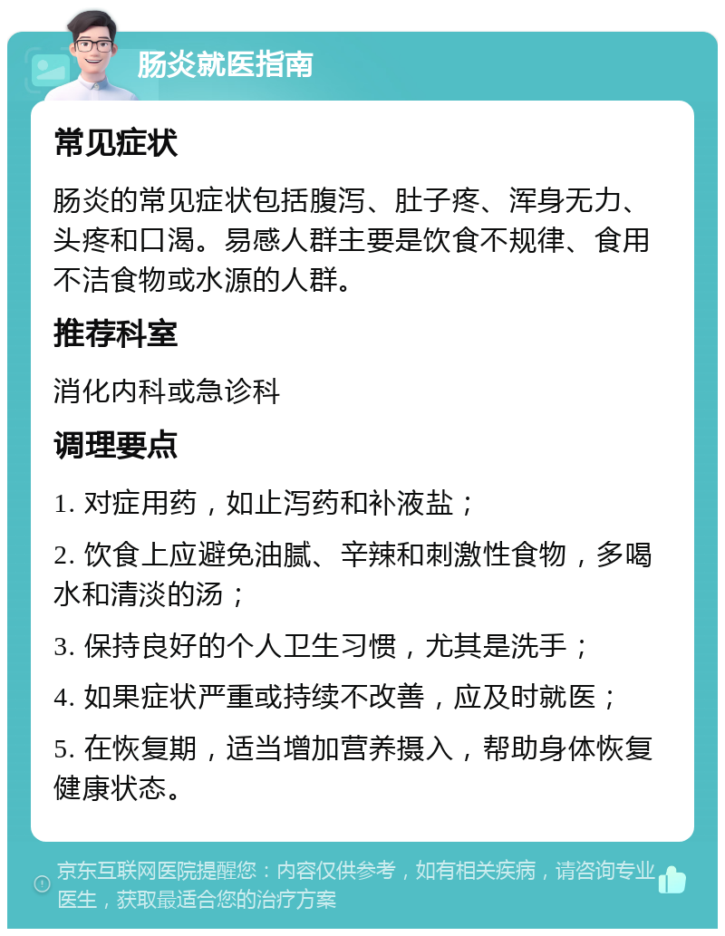 肠炎就医指南 常见症状 肠炎的常见症状包括腹泻、肚子疼、浑身无力、头疼和口渴。易感人群主要是饮食不规律、食用不洁食物或水源的人群。 推荐科室 消化内科或急诊科 调理要点 1. 对症用药，如止泻药和补液盐； 2. 饮食上应避免油腻、辛辣和刺激性食物，多喝水和清淡的汤； 3. 保持良好的个人卫生习惯，尤其是洗手； 4. 如果症状严重或持续不改善，应及时就医； 5. 在恢复期，适当增加营养摄入，帮助身体恢复健康状态。