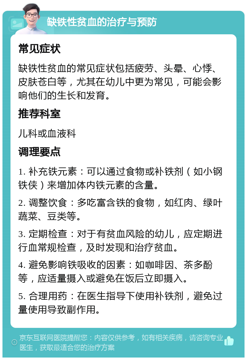 缺铁性贫血的治疗与预防 常见症状 缺铁性贫血的常见症状包括疲劳、头晕、心悸、皮肤苍白等，尤其在幼儿中更为常见，可能会影响他们的生长和发育。 推荐科室 儿科或血液科 调理要点 1. 补充铁元素：可以通过食物或补铁剂（如小钢铁侠）来增加体内铁元素的含量。 2. 调整饮食：多吃富含铁的食物，如红肉、绿叶蔬菜、豆类等。 3. 定期检查：对于有贫血风险的幼儿，应定期进行血常规检查，及时发现和治疗贫血。 4. 避免影响铁吸收的因素：如咖啡因、茶多酚等，应适量摄入或避免在饭后立即摄入。 5. 合理用药：在医生指导下使用补铁剂，避免过量使用导致副作用。