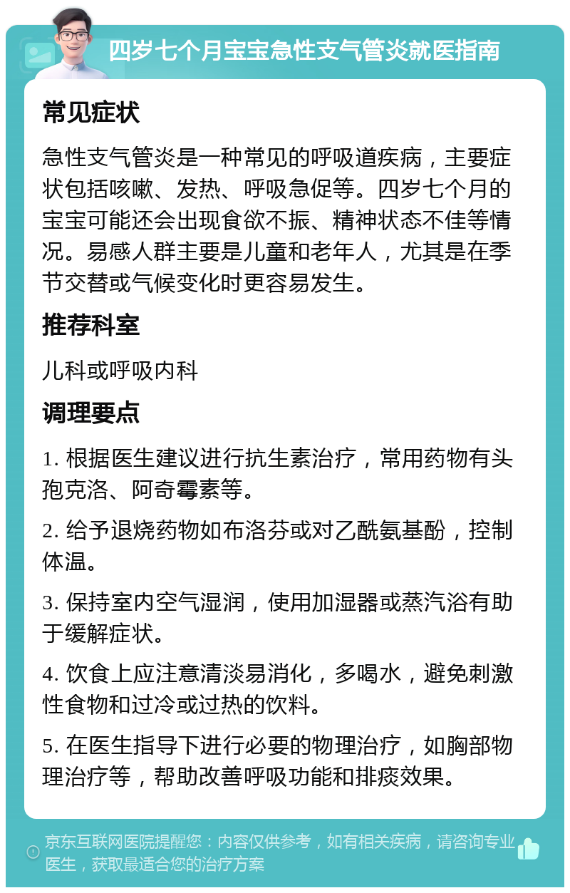 四岁七个月宝宝急性支气管炎就医指南 常见症状 急性支气管炎是一种常见的呼吸道疾病，主要症状包括咳嗽、发热、呼吸急促等。四岁七个月的宝宝可能还会出现食欲不振、精神状态不佳等情况。易感人群主要是儿童和老年人，尤其是在季节交替或气候变化时更容易发生。 推荐科室 儿科或呼吸内科 调理要点 1. 根据医生建议进行抗生素治疗，常用药物有头孢克洛、阿奇霉素等。 2. 给予退烧药物如布洛芬或对乙酰氨基酚，控制体温。 3. 保持室内空气湿润，使用加湿器或蒸汽浴有助于缓解症状。 4. 饮食上应注意清淡易消化，多喝水，避免刺激性食物和过冷或过热的饮料。 5. 在医生指导下进行必要的物理治疗，如胸部物理治疗等，帮助改善呼吸功能和排痰效果。