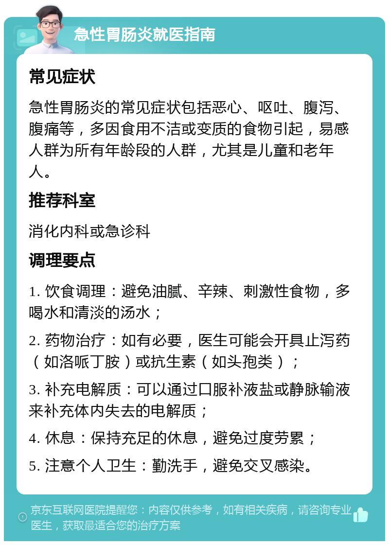 急性胃肠炎就医指南 常见症状 急性胃肠炎的常见症状包括恶心、呕吐、腹泻、腹痛等，多因食用不洁或变质的食物引起，易感人群为所有年龄段的人群，尤其是儿童和老年人。 推荐科室 消化内科或急诊科 调理要点 1. 饮食调理：避免油腻、辛辣、刺激性食物，多喝水和清淡的汤水； 2. 药物治疗：如有必要，医生可能会开具止泻药（如洛哌丁胺）或抗生素（如头孢类）； 3. 补充电解质：可以通过口服补液盐或静脉输液来补充体内失去的电解质； 4. 休息：保持充足的休息，避免过度劳累； 5. 注意个人卫生：勤洗手，避免交叉感染。