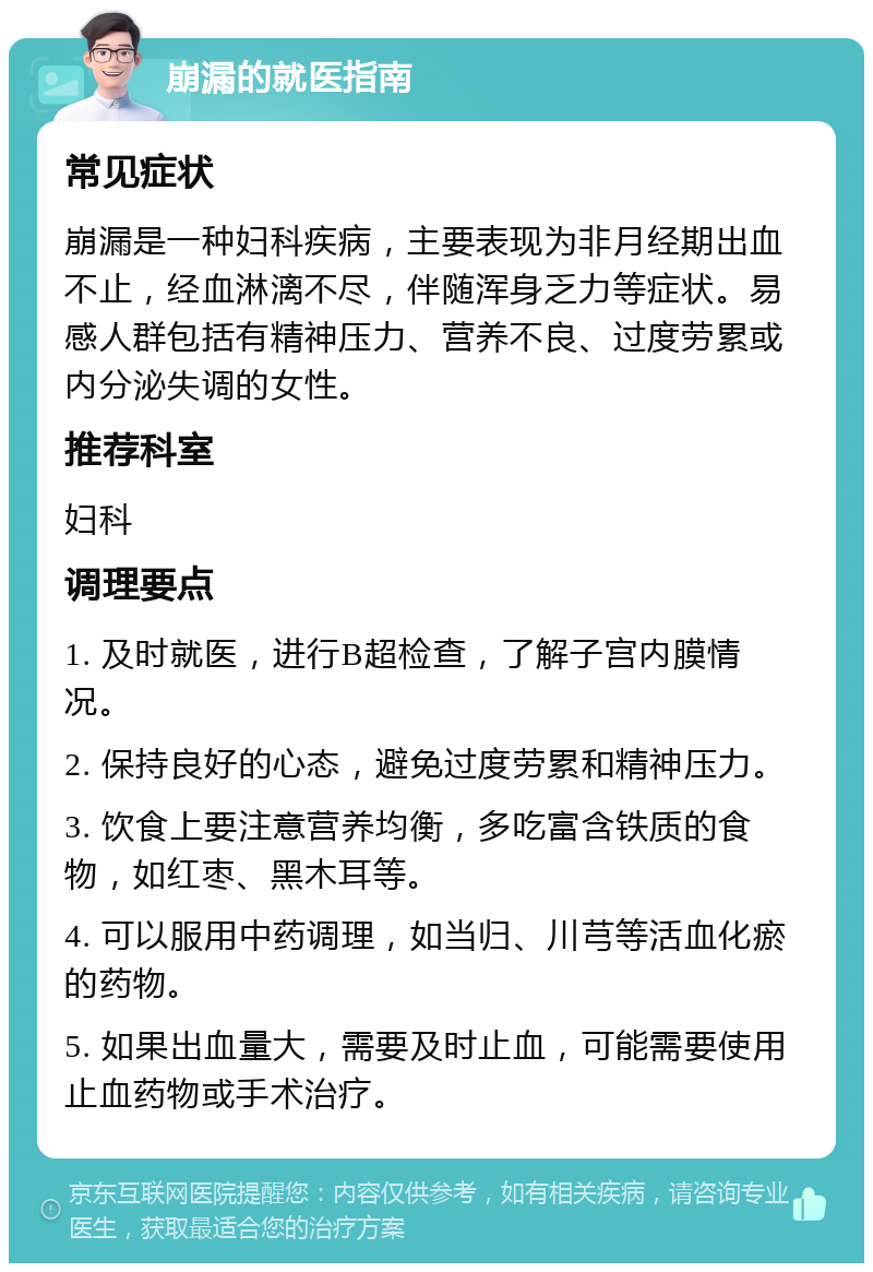 崩漏的就医指南 常见症状 崩漏是一种妇科疾病，主要表现为非月经期出血不止，经血淋漓不尽，伴随浑身乏力等症状。易感人群包括有精神压力、营养不良、过度劳累或内分泌失调的女性。 推荐科室 妇科 调理要点 1. 及时就医，进行B超检查，了解子宫内膜情况。 2. 保持良好的心态，避免过度劳累和精神压力。 3. 饮食上要注意营养均衡，多吃富含铁质的食物，如红枣、黑木耳等。 4. 可以服用中药调理，如当归、川芎等活血化瘀的药物。 5. 如果出血量大，需要及时止血，可能需要使用止血药物或手术治疗。