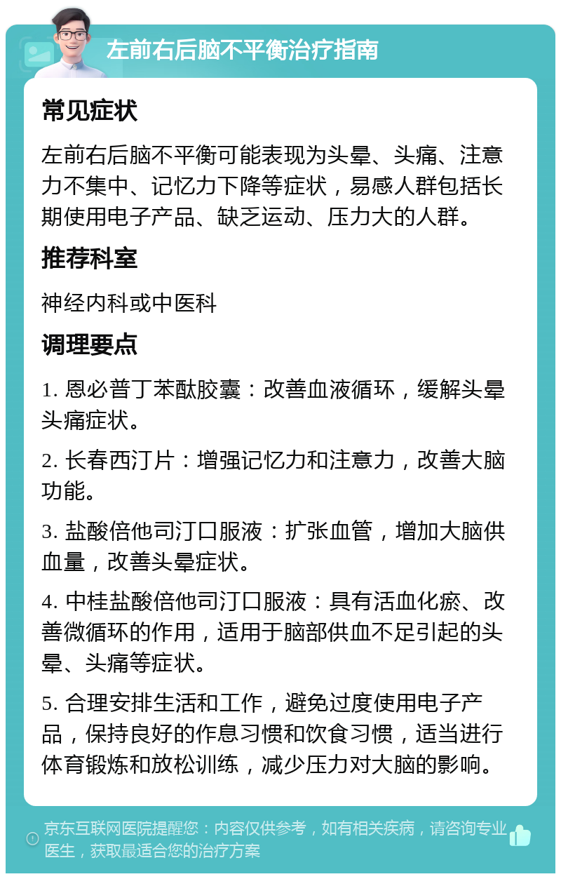 左前右后脑不平衡治疗指南 常见症状 左前右后脑不平衡可能表现为头晕、头痛、注意力不集中、记忆力下降等症状，易感人群包括长期使用电子产品、缺乏运动、压力大的人群。 推荐科室 神经内科或中医科 调理要点 1. 恩必普丁苯酞胶囊：改善血液循环，缓解头晕头痛症状。 2. 长春西汀片：增强记忆力和注意力，改善大脑功能。 3. 盐酸倍他司汀口服液：扩张血管，增加大脑供血量，改善头晕症状。 4. 中桂盐酸倍他司汀口服液：具有活血化瘀、改善微循环的作用，适用于脑部供血不足引起的头晕、头痛等症状。 5. 合理安排生活和工作，避免过度使用电子产品，保持良好的作息习惯和饮食习惯，适当进行体育锻炼和放松训练，减少压力对大脑的影响。