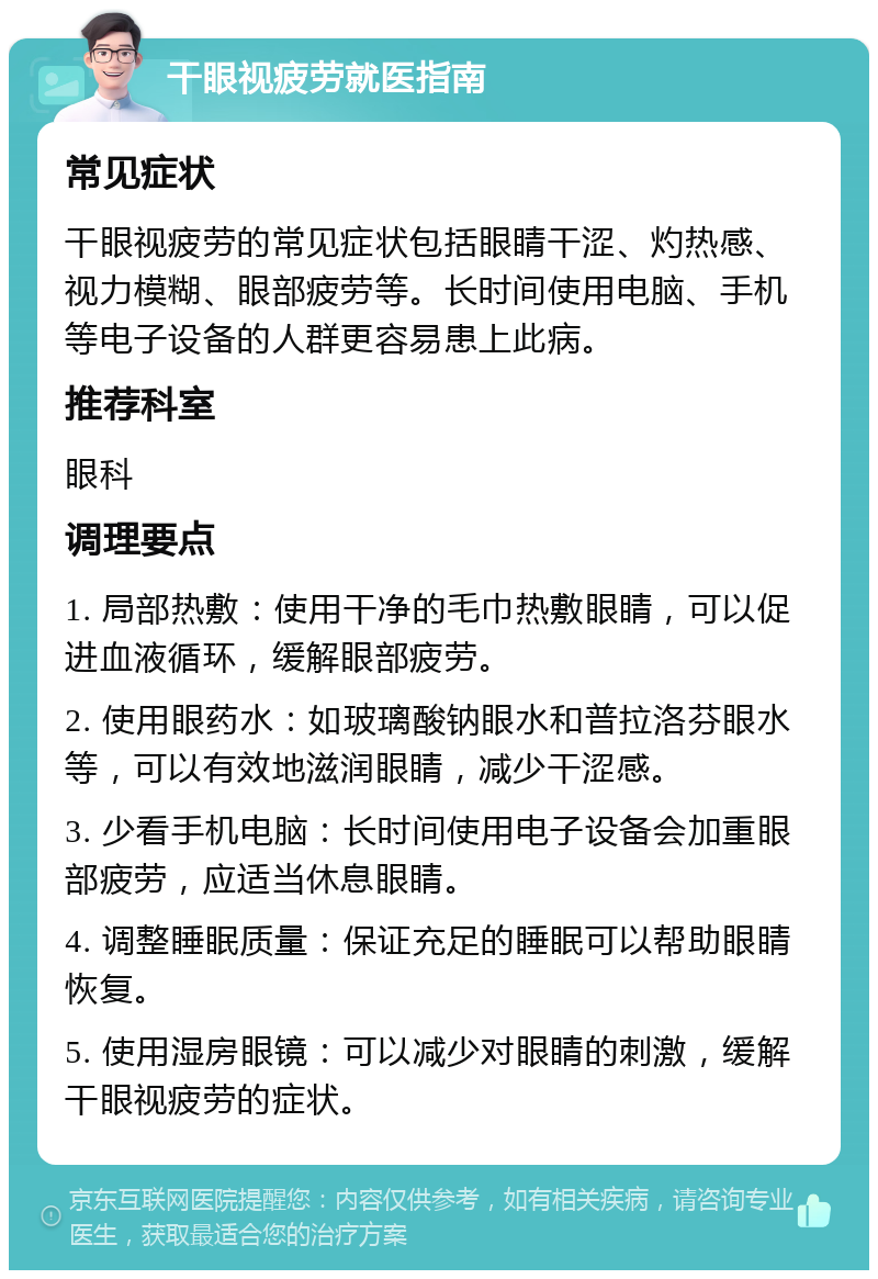 干眼视疲劳就医指南 常见症状 干眼视疲劳的常见症状包括眼睛干涩、灼热感、视力模糊、眼部疲劳等。长时间使用电脑、手机等电子设备的人群更容易患上此病。 推荐科室 眼科 调理要点 1. 局部热敷：使用干净的毛巾热敷眼睛，可以促进血液循环，缓解眼部疲劳。 2. 使用眼药水：如玻璃酸钠眼水和普拉洛芬眼水等，可以有效地滋润眼睛，减少干涩感。 3. 少看手机电脑：长时间使用电子设备会加重眼部疲劳，应适当休息眼睛。 4. 调整睡眠质量：保证充足的睡眠可以帮助眼睛恢复。 5. 使用湿房眼镜：可以减少对眼睛的刺激，缓解干眼视疲劳的症状。