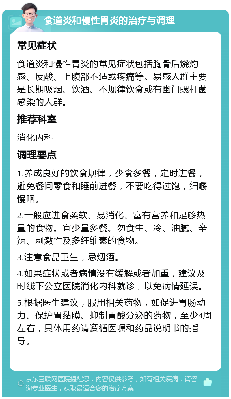 食道炎和慢性胃炎的治疗与调理 常见症状 食道炎和慢性胃炎的常见症状包括胸骨后烧灼感、反酸、上腹部不适或疼痛等。易感人群主要是长期吸烟、饮酒、不规律饮食或有幽门螺杆菌感染的人群。 推荐科室 消化内科 调理要点 1.养成良好的饮食规律，少食多餐，定时进餐，避免餐间零食和睡前进餐，不要吃得过饱，细嚼慢咽。 2.一般应进食柔软、易消化、富有营养和足够热量的食物。宜少量多餐。勿食生、冷、油腻、辛辣、刺激性及多纤维素的食物。 3.注意食品卫生，忌烟酒。 4.如果症状或者病情没有缓解或者加重，建议及时线下公立医院消化内科就诊，以免病情延误。 5.根据医生建议，服用相关药物，如促进胃肠动力、保护胃黏膜、抑制胃酸分泌的药物，至少4周左右，具体用药请遵循医嘱和药品说明书的指导。