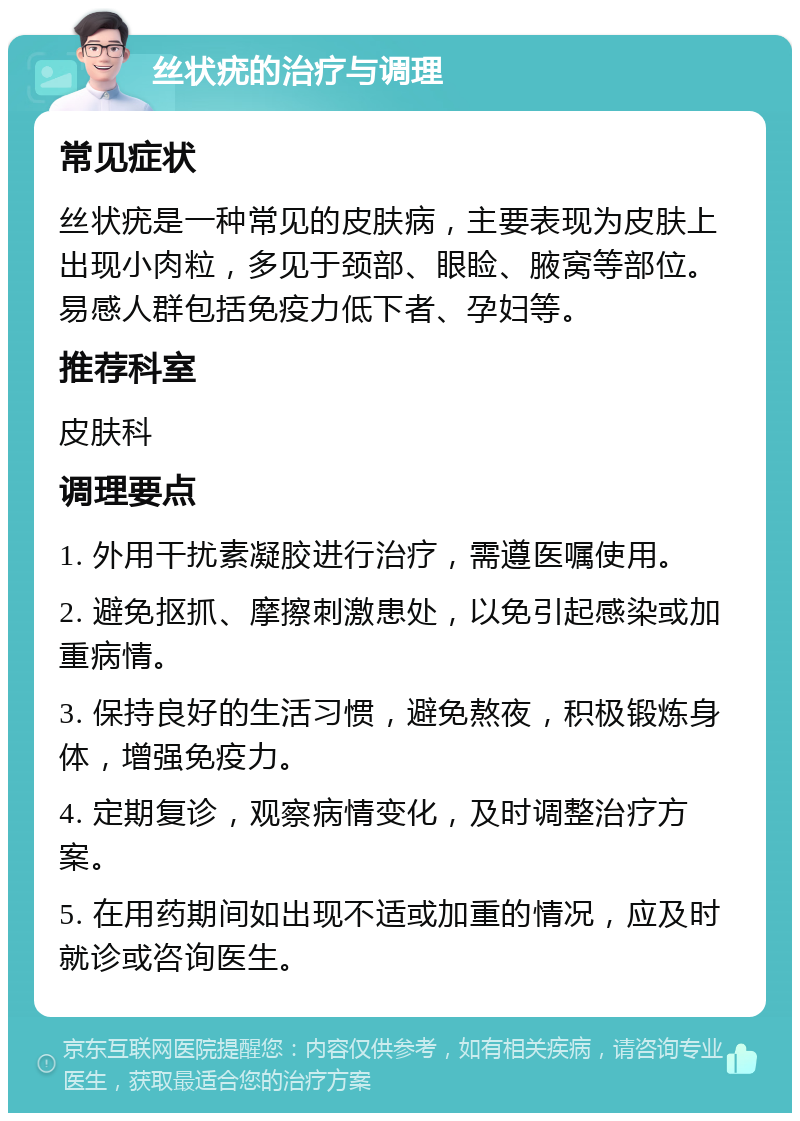 丝状疣的治疗与调理 常见症状 丝状疣是一种常见的皮肤病，主要表现为皮肤上出现小肉粒，多见于颈部、眼睑、腋窝等部位。易感人群包括免疫力低下者、孕妇等。 推荐科室 皮肤科 调理要点 1. 外用干扰素凝胶进行治疗，需遵医嘱使用。 2. 避免抠抓、摩擦刺激患处，以免引起感染或加重病情。 3. 保持良好的生活习惯，避免熬夜，积极锻炼身体，增强免疫力。 4. 定期复诊，观察病情变化，及时调整治疗方案。 5. 在用药期间如出现不适或加重的情况，应及时就诊或咨询医生。