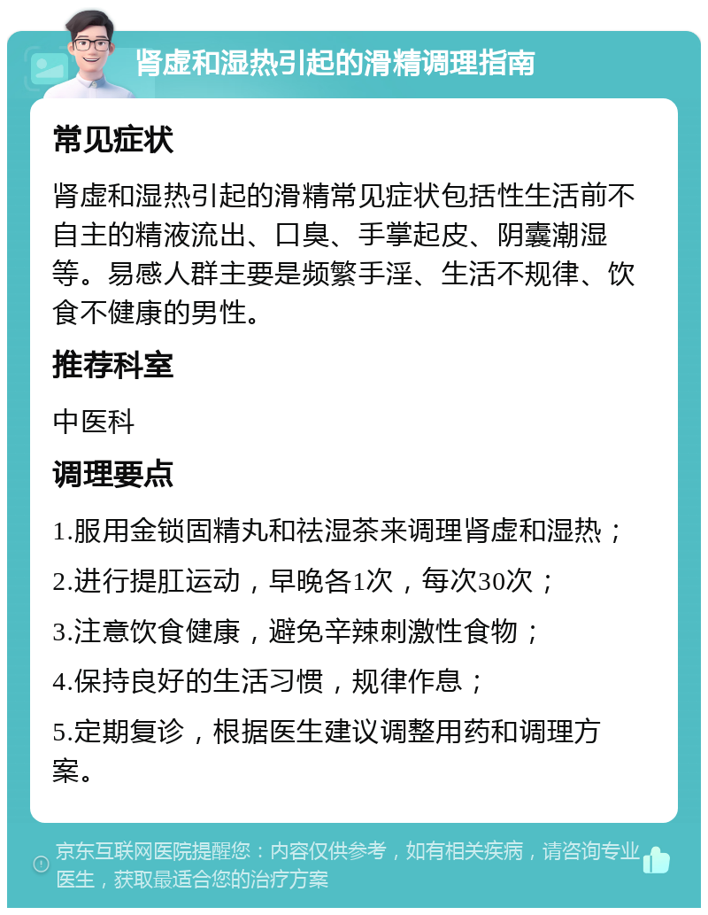 肾虚和湿热引起的滑精调理指南 常见症状 肾虚和湿热引起的滑精常见症状包括性生活前不自主的精液流出、口臭、手掌起皮、阴囊潮湿等。易感人群主要是频繁手淫、生活不规律、饮食不健康的男性。 推荐科室 中医科 调理要点 1.服用金锁固精丸和祛湿茶来调理肾虚和湿热； 2.进行提肛运动，早晚各1次，每次30次； 3.注意饮食健康，避免辛辣刺激性食物； 4.保持良好的生活习惯，规律作息； 5.定期复诊，根据医生建议调整用药和调理方案。