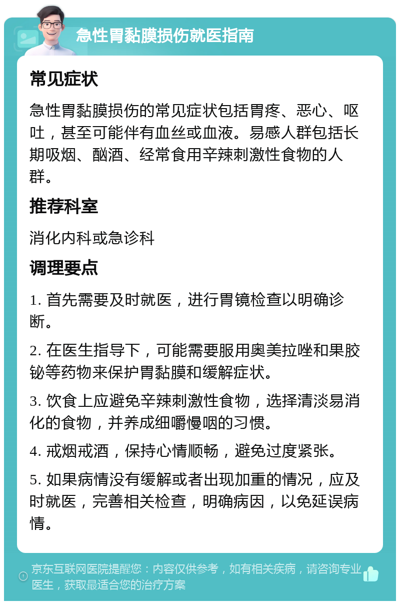 急性胃黏膜损伤就医指南 常见症状 急性胃黏膜损伤的常见症状包括胃疼、恶心、呕吐，甚至可能伴有血丝或血液。易感人群包括长期吸烟、酗酒、经常食用辛辣刺激性食物的人群。 推荐科室 消化内科或急诊科 调理要点 1. 首先需要及时就医，进行胃镜检查以明确诊断。 2. 在医生指导下，可能需要服用奥美拉唑和果胶铋等药物来保护胃黏膜和缓解症状。 3. 饮食上应避免辛辣刺激性食物，选择清淡易消化的食物，并养成细嚼慢咽的习惯。 4. 戒烟戒酒，保持心情顺畅，避免过度紧张。 5. 如果病情没有缓解或者出现加重的情况，应及时就医，完善相关检查，明确病因，以免延误病情。