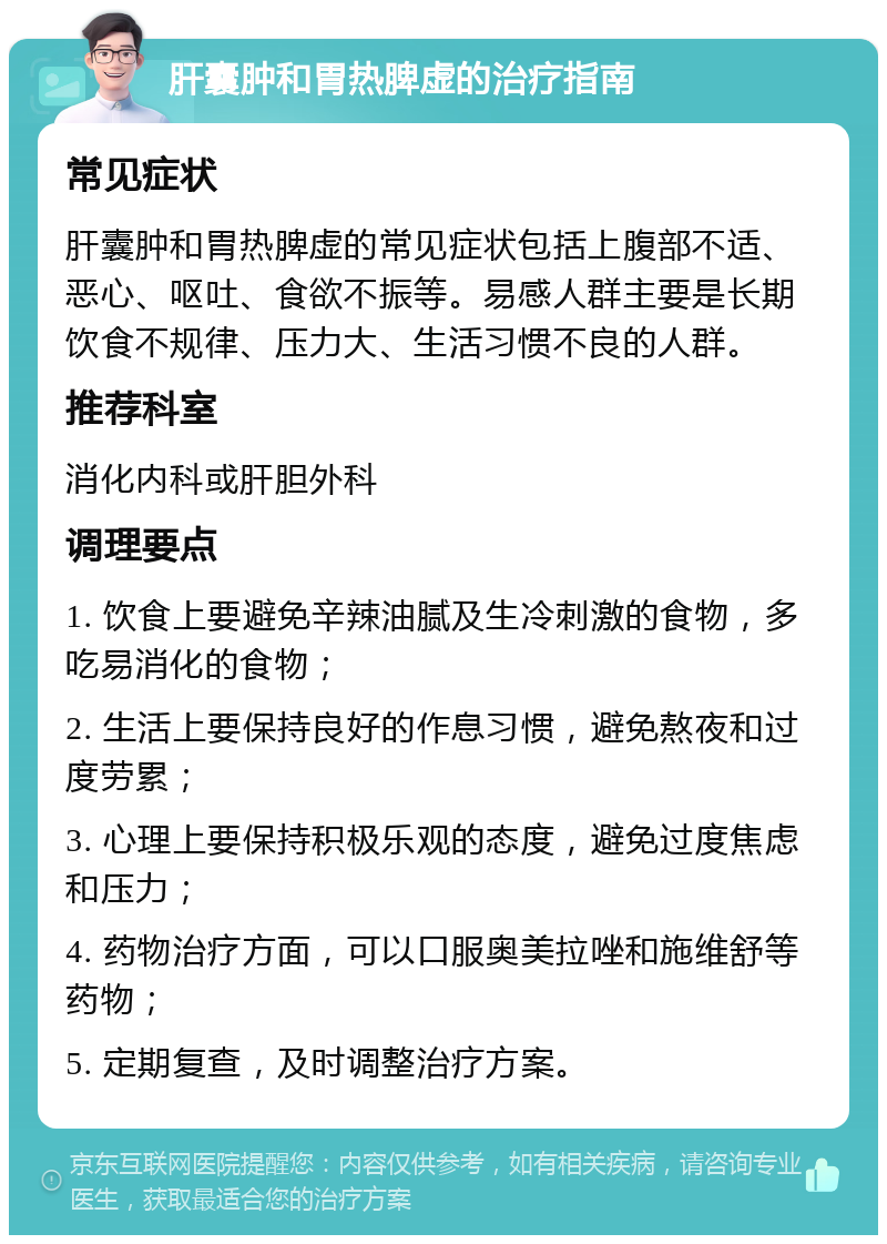 肝囊肿和胃热脾虚的治疗指南 常见症状 肝囊肿和胃热脾虚的常见症状包括上腹部不适、恶心、呕吐、食欲不振等。易感人群主要是长期饮食不规律、压力大、生活习惯不良的人群。 推荐科室 消化内科或肝胆外科 调理要点 1. 饮食上要避免辛辣油腻及生冷刺激的食物，多吃易消化的食物； 2. 生活上要保持良好的作息习惯，避免熬夜和过度劳累； 3. 心理上要保持积极乐观的态度，避免过度焦虑和压力； 4. 药物治疗方面，可以口服奥美拉唑和施维舒等药物； 5. 定期复查，及时调整治疗方案。