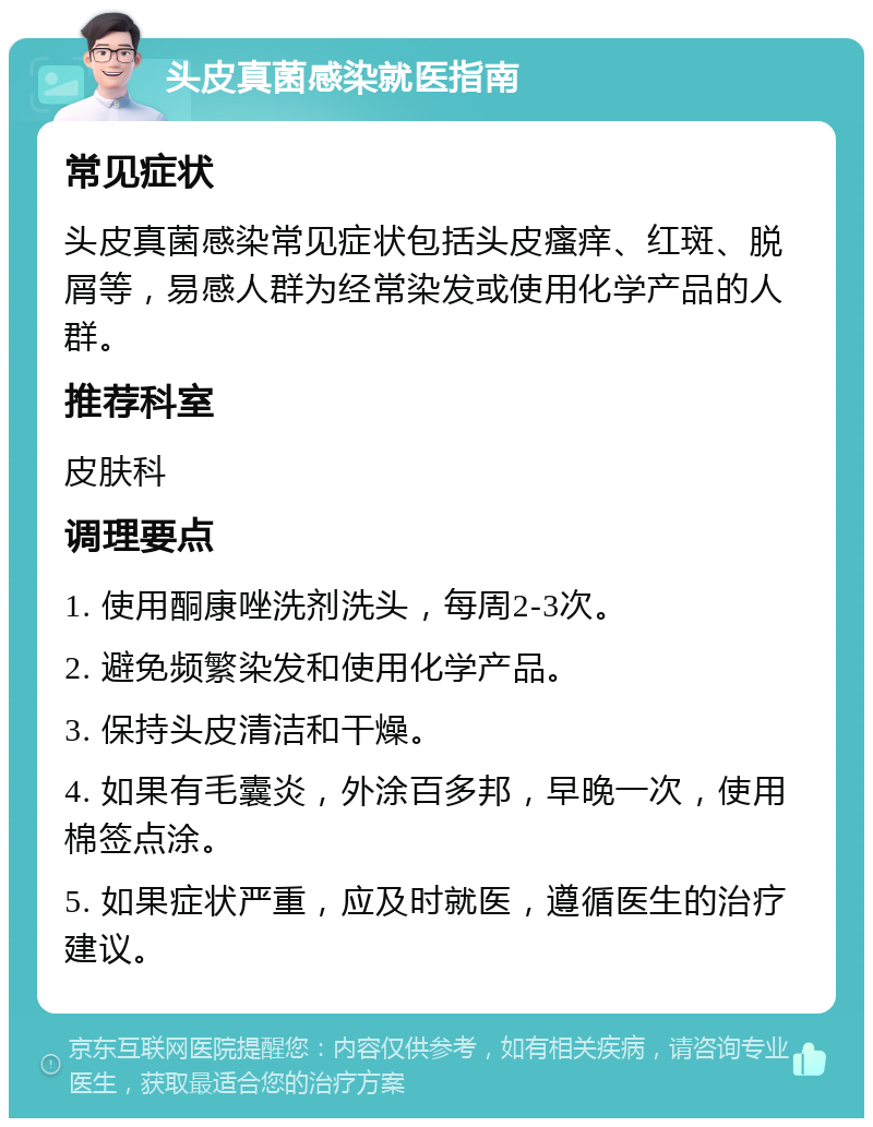 头皮真菌感染就医指南 常见症状 头皮真菌感染常见症状包括头皮瘙痒、红斑、脱屑等，易感人群为经常染发或使用化学产品的人群。 推荐科室 皮肤科 调理要点 1. 使用酮康唑洗剂洗头，每周2-3次。 2. 避免频繁染发和使用化学产品。 3. 保持头皮清洁和干燥。 4. 如果有毛囊炎，外涂百多邦，早晚一次，使用棉签点涂。 5. 如果症状严重，应及时就医，遵循医生的治疗建议。