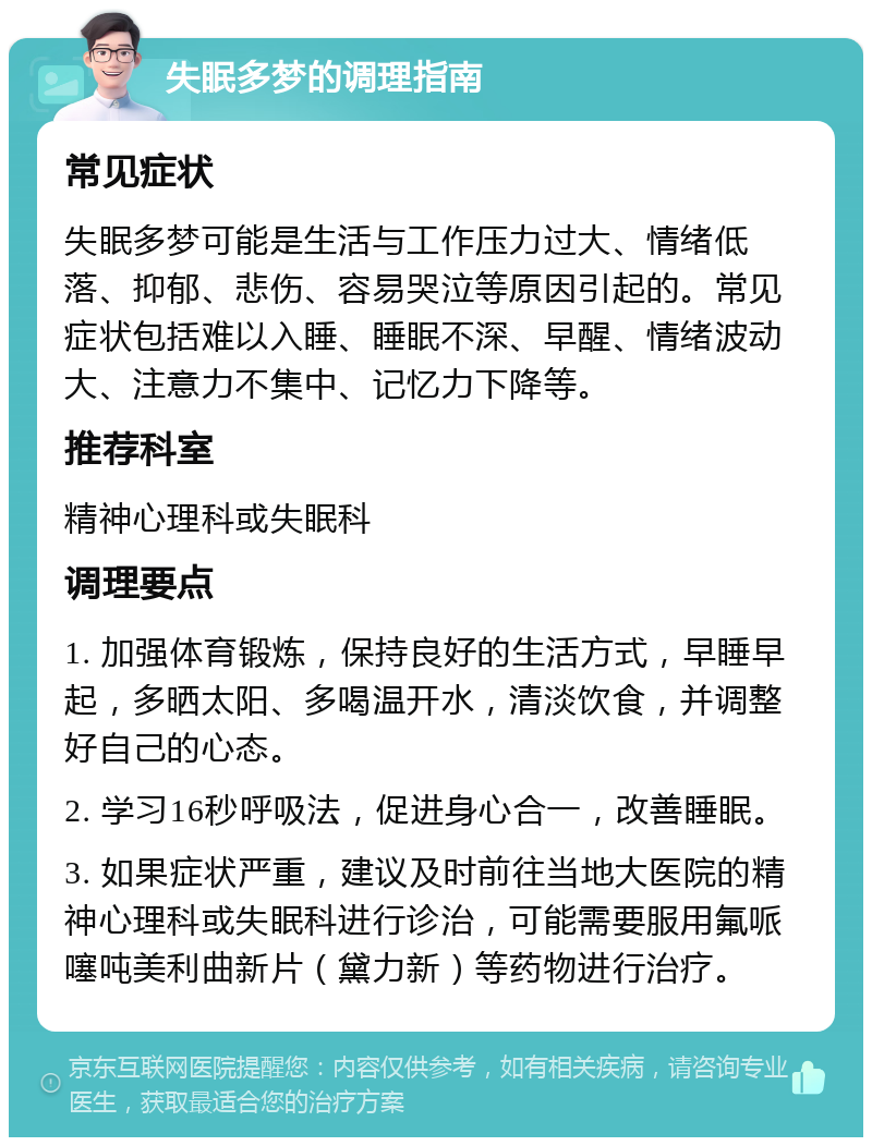 失眠多梦的调理指南 常见症状 失眠多梦可能是生活与工作压力过大、情绪低落、抑郁、悲伤、容易哭泣等原因引起的。常见症状包括难以入睡、睡眠不深、早醒、情绪波动大、注意力不集中、记忆力下降等。 推荐科室 精神心理科或失眠科 调理要点 1. 加强体育锻炼，保持良好的生活方式，早睡早起，多晒太阳、多喝温开水，清淡饮食，并调整好自己的心态。 2. 学习16秒呼吸法，促进身心合一，改善睡眠。 3. 如果症状严重，建议及时前往当地大医院的精神心理科或失眠科进行诊治，可能需要服用氟哌噻吨美利曲新片（黛力新）等药物进行治疗。