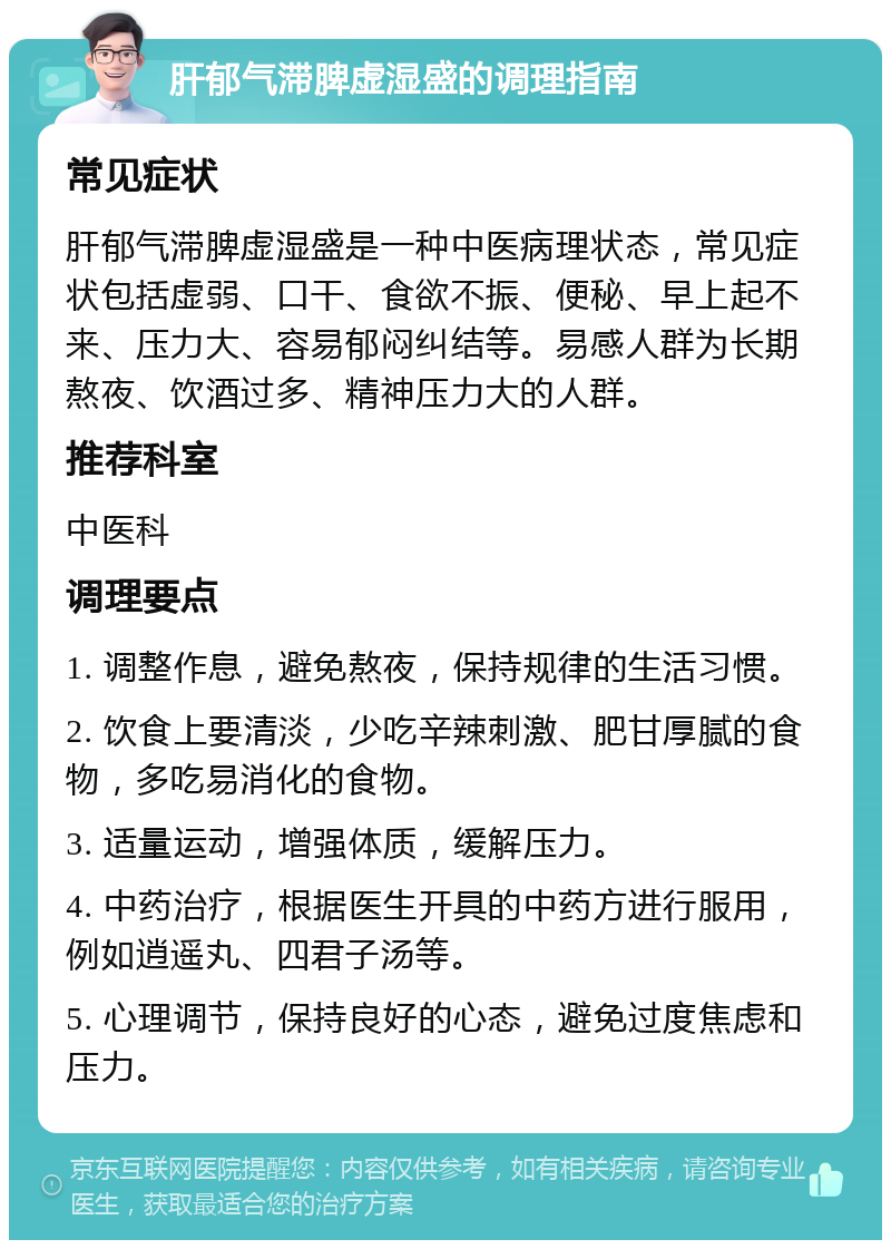 肝郁气滞脾虚湿盛的调理指南 常见症状 肝郁气滞脾虚湿盛是一种中医病理状态，常见症状包括虚弱、口干、食欲不振、便秘、早上起不来、压力大、容易郁闷纠结等。易感人群为长期熬夜、饮酒过多、精神压力大的人群。 推荐科室 中医科 调理要点 1. 调整作息，避免熬夜，保持规律的生活习惯。 2. 饮食上要清淡，少吃辛辣刺激、肥甘厚腻的食物，多吃易消化的食物。 3. 适量运动，增强体质，缓解压力。 4. 中药治疗，根据医生开具的中药方进行服用，例如逍遥丸、四君子汤等。 5. 心理调节，保持良好的心态，避免过度焦虑和压力。