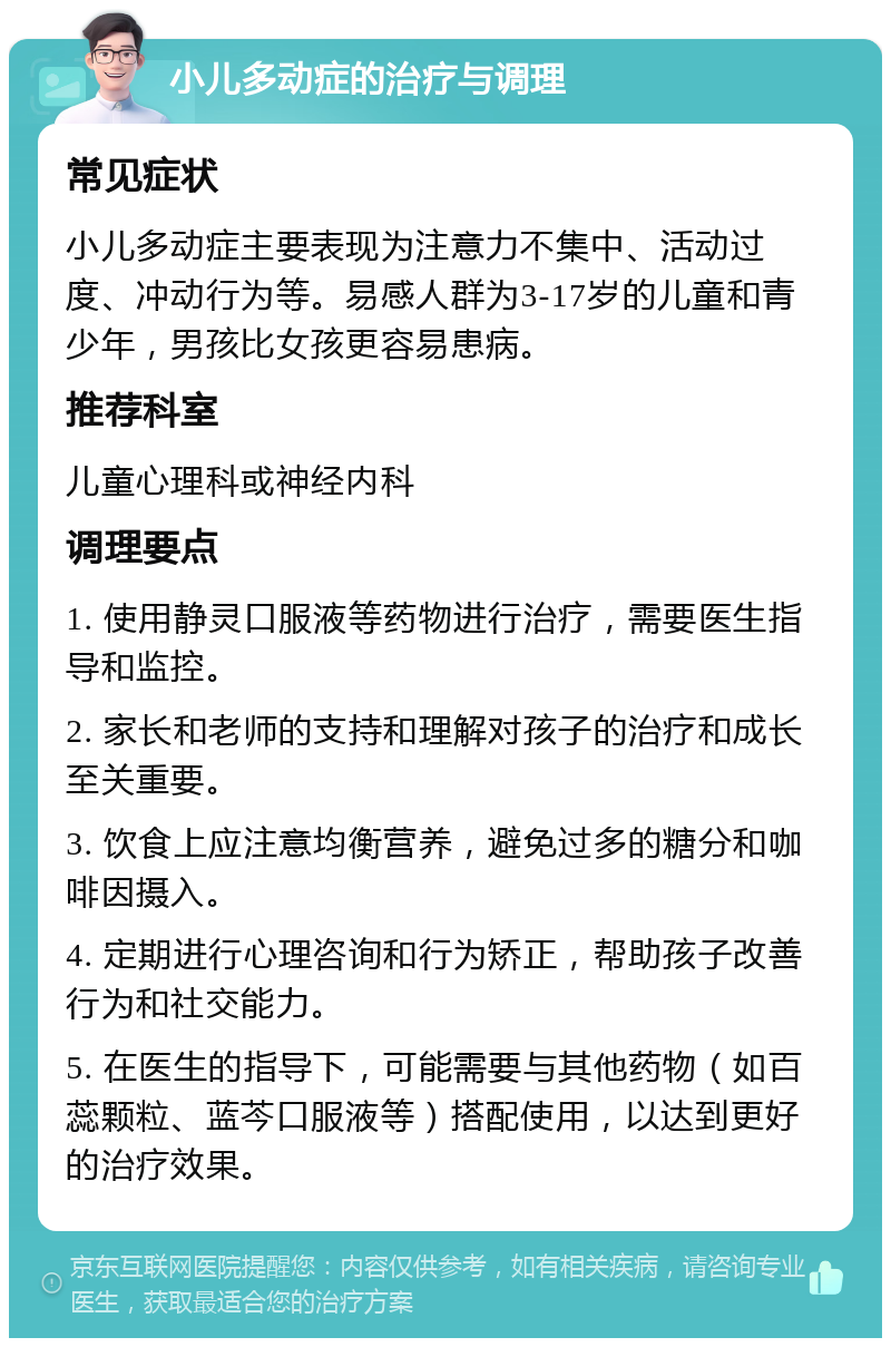 小儿多动症的治疗与调理 常见症状 小儿多动症主要表现为注意力不集中、活动过度、冲动行为等。易感人群为3-17岁的儿童和青少年，男孩比女孩更容易患病。 推荐科室 儿童心理科或神经内科 调理要点 1. 使用静灵口服液等药物进行治疗，需要医生指导和监控。 2. 家长和老师的支持和理解对孩子的治疗和成长至关重要。 3. 饮食上应注意均衡营养，避免过多的糖分和咖啡因摄入。 4. 定期进行心理咨询和行为矫正，帮助孩子改善行为和社交能力。 5. 在医生的指导下，可能需要与其他药物（如百蕊颗粒、蓝芩口服液等）搭配使用，以达到更好的治疗效果。