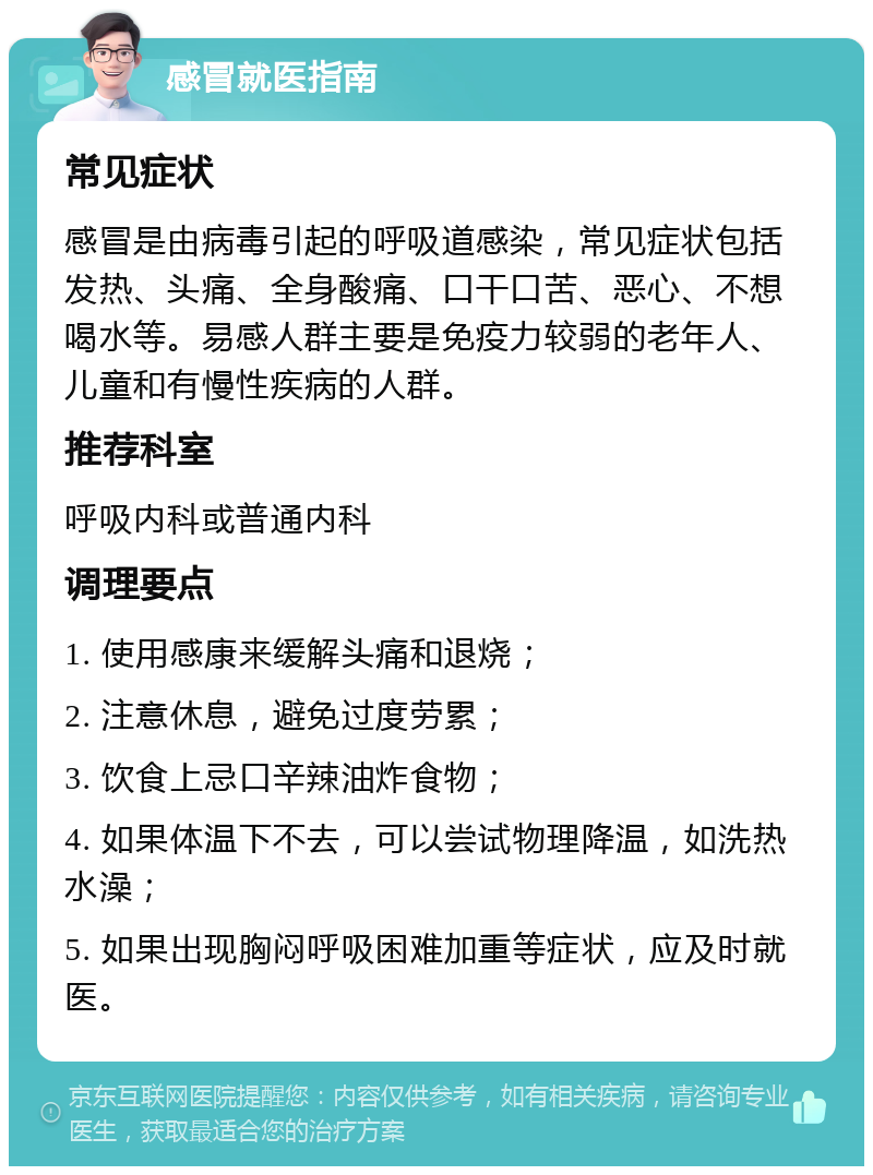 感冒就医指南 常见症状 感冒是由病毒引起的呼吸道感染，常见症状包括发热、头痛、全身酸痛、口干口苦、恶心、不想喝水等。易感人群主要是免疫力较弱的老年人、儿童和有慢性疾病的人群。 推荐科室 呼吸内科或普通内科 调理要点 1. 使用感康来缓解头痛和退烧； 2. 注意休息，避免过度劳累； 3. 饮食上忌口辛辣油炸食物； 4. 如果体温下不去，可以尝试物理降温，如洗热水澡； 5. 如果出现胸闷呼吸困难加重等症状，应及时就医。