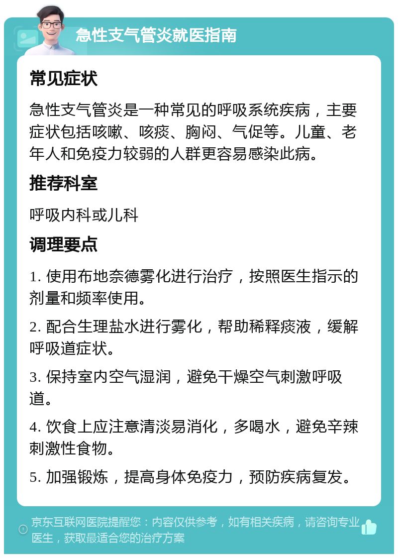 急性支气管炎就医指南 常见症状 急性支气管炎是一种常见的呼吸系统疾病，主要症状包括咳嗽、咳痰、胸闷、气促等。儿童、老年人和免疫力较弱的人群更容易感染此病。 推荐科室 呼吸内科或儿科 调理要点 1. 使用布地奈德雾化进行治疗，按照医生指示的剂量和频率使用。 2. 配合生理盐水进行雾化，帮助稀释痰液，缓解呼吸道症状。 3. 保持室内空气湿润，避免干燥空气刺激呼吸道。 4. 饮食上应注意清淡易消化，多喝水，避免辛辣刺激性食物。 5. 加强锻炼，提高身体免疫力，预防疾病复发。