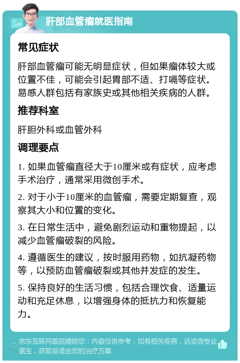 肝部血管瘤就医指南 常见症状 肝部血管瘤可能无明显症状，但如果瘤体较大或位置不佳，可能会引起胃部不适、打嗝等症状。易感人群包括有家族史或其他相关疾病的人群。 推荐科室 肝胆外科或血管外科 调理要点 1. 如果血管瘤直径大于10厘米或有症状，应考虑手术治疗，通常采用微创手术。 2. 对于小于10厘米的血管瘤，需要定期复查，观察其大小和位置的变化。 3. 在日常生活中，避免剧烈运动和重物提起，以减少血管瘤破裂的风险。 4. 遵循医生的建议，按时服用药物，如抗凝药物等，以预防血管瘤破裂或其他并发症的发生。 5. 保持良好的生活习惯，包括合理饮食、适量运动和充足休息，以增强身体的抵抗力和恢复能力。