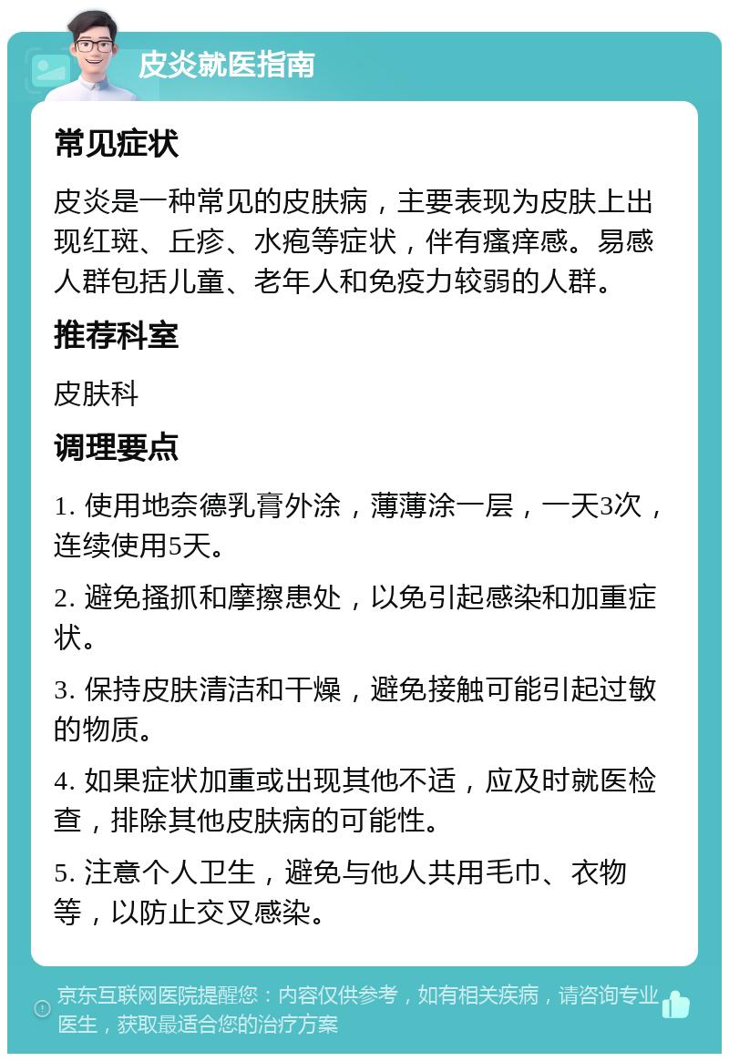 皮炎就医指南 常见症状 皮炎是一种常见的皮肤病，主要表现为皮肤上出现红斑、丘疹、水疱等症状，伴有瘙痒感。易感人群包括儿童、老年人和免疫力较弱的人群。 推荐科室 皮肤科 调理要点 1. 使用地奈德乳膏外涂，薄薄涂一层，一天3次，连续使用5天。 2. 避免搔抓和摩擦患处，以免引起感染和加重症状。 3. 保持皮肤清洁和干燥，避免接触可能引起过敏的物质。 4. 如果症状加重或出现其他不适，应及时就医检查，排除其他皮肤病的可能性。 5. 注意个人卫生，避免与他人共用毛巾、衣物等，以防止交叉感染。