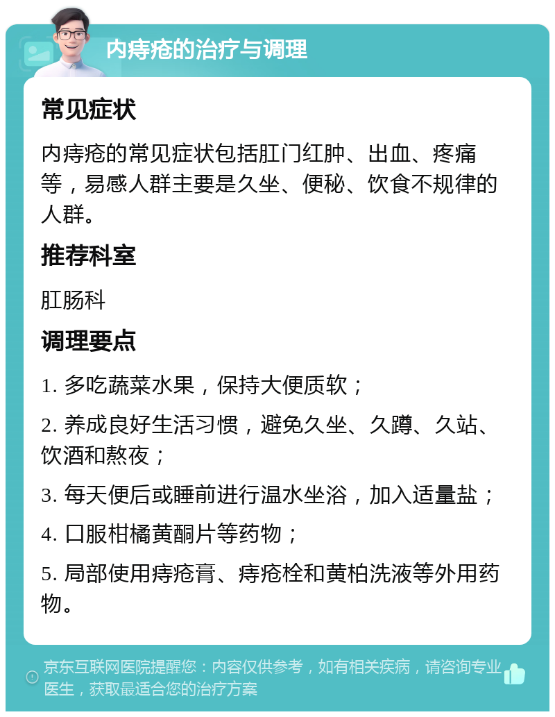 内痔疮的治疗与调理 常见症状 内痔疮的常见症状包括肛门红肿、出血、疼痛等，易感人群主要是久坐、便秘、饮食不规律的人群。 推荐科室 肛肠科 调理要点 1. 多吃蔬菜水果，保持大便质软； 2. 养成良好生活习惯，避免久坐、久蹲、久站、饮酒和熬夜； 3. 每天便后或睡前进行温水坐浴，加入适量盐； 4. 口服柑橘黄酮片等药物； 5. 局部使用痔疮膏、痔疮栓和黄柏洗液等外用药物。