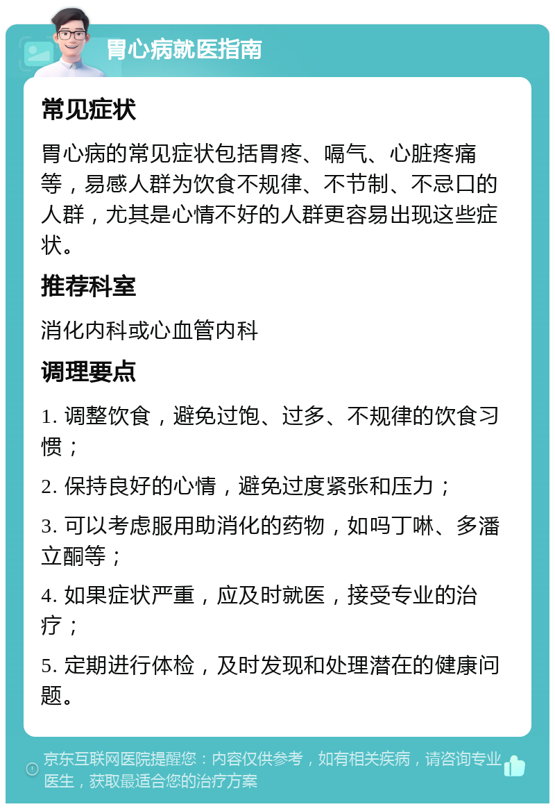 胃心病就医指南 常见症状 胃心病的常见症状包括胃疼、嗝气、心脏疼痛等，易感人群为饮食不规律、不节制、不忌口的人群，尤其是心情不好的人群更容易出现这些症状。 推荐科室 消化内科或心血管内科 调理要点 1. 调整饮食，避免过饱、过多、不规律的饮食习惯； 2. 保持良好的心情，避免过度紧张和压力； 3. 可以考虑服用助消化的药物，如吗丁啉、多潘立酮等； 4. 如果症状严重，应及时就医，接受专业的治疗； 5. 定期进行体检，及时发现和处理潜在的健康问题。