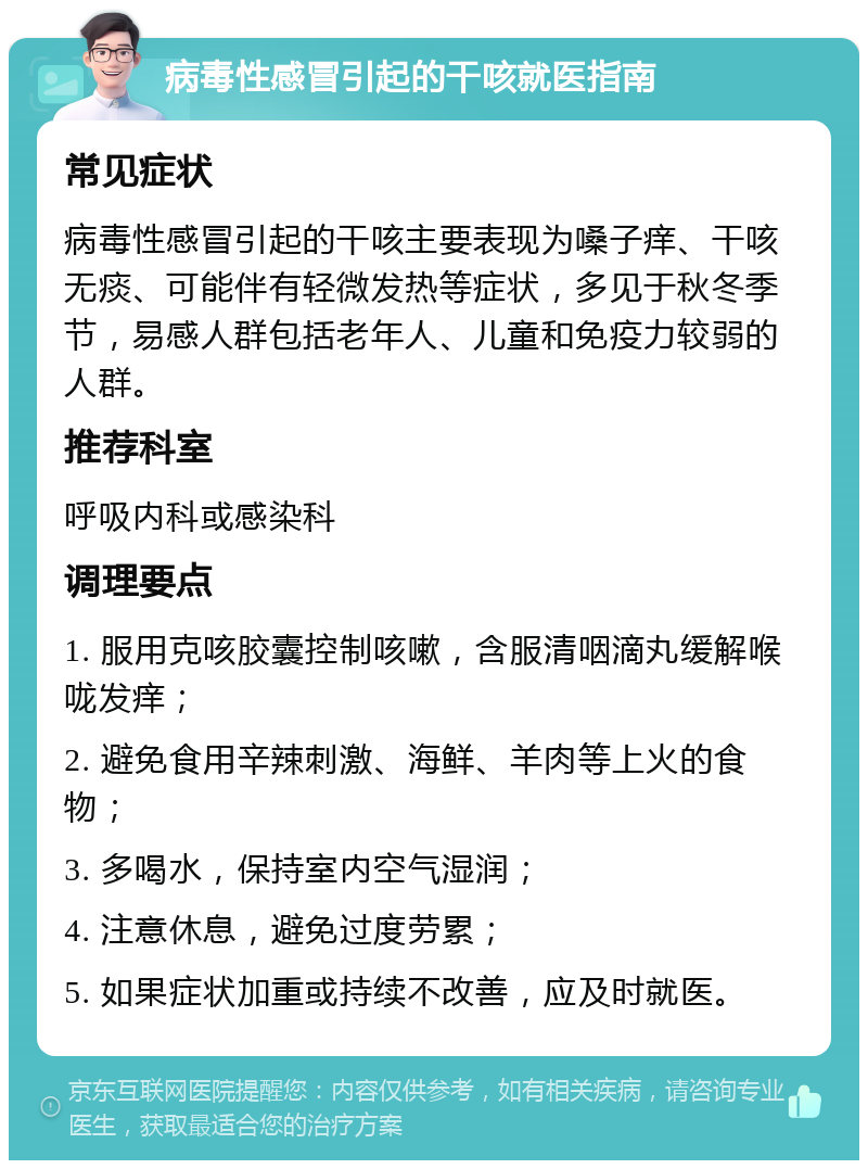 病毒性感冒引起的干咳就医指南 常见症状 病毒性感冒引起的干咳主要表现为嗓子痒、干咳无痰、可能伴有轻微发热等症状，多见于秋冬季节，易感人群包括老年人、儿童和免疫力较弱的人群。 推荐科室 呼吸内科或感染科 调理要点 1. 服用克咳胶囊控制咳嗽，含服清咽滴丸缓解喉咙发痒； 2. 避免食用辛辣刺激、海鲜、羊肉等上火的食物； 3. 多喝水，保持室内空气湿润； 4. 注意休息，避免过度劳累； 5. 如果症状加重或持续不改善，应及时就医。