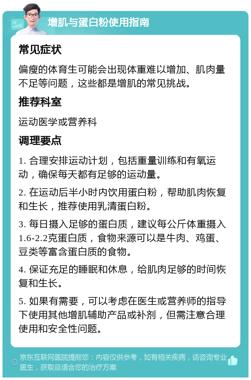 增肌与蛋白粉使用指南 常见症状 偏瘦的体育生可能会出现体重难以增加、肌肉量不足等问题，这些都是增肌的常见挑战。 推荐科室 运动医学或营养科 调理要点 1. 合理安排运动计划，包括重量训练和有氧运动，确保每天都有足够的运动量。 2. 在运动后半小时内饮用蛋白粉，帮助肌肉恢复和生长，推荐使用乳清蛋白粉。 3. 每日摄入足够的蛋白质，建议每公斤体重摄入1.6-2.2克蛋白质，食物来源可以是牛肉、鸡蛋、豆类等富含蛋白质的食物。 4. 保证充足的睡眠和休息，给肌肉足够的时间恢复和生长。 5. 如果有需要，可以考虑在医生或营养师的指导下使用其他增肌辅助产品或补剂，但需注意合理使用和安全性问题。