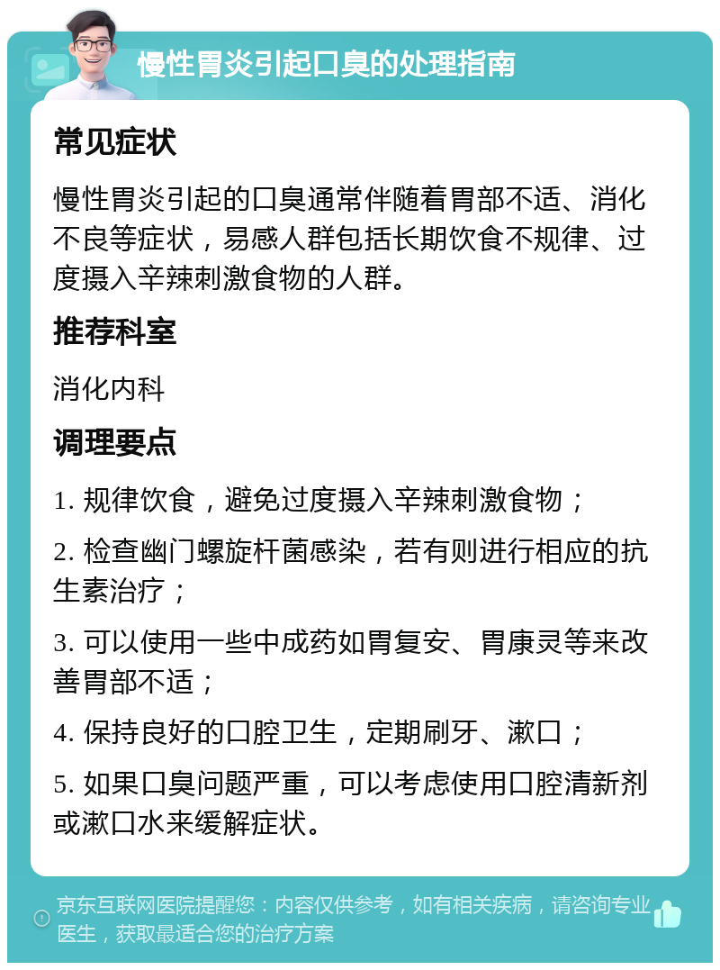 慢性胃炎引起口臭的处理指南 常见症状 慢性胃炎引起的口臭通常伴随着胃部不适、消化不良等症状，易感人群包括长期饮食不规律、过度摄入辛辣刺激食物的人群。 推荐科室 消化内科 调理要点 1. 规律饮食，避免过度摄入辛辣刺激食物； 2. 检查幽门螺旋杆菌感染，若有则进行相应的抗生素治疗； 3. 可以使用一些中成药如胃复安、胃康灵等来改善胃部不适； 4. 保持良好的口腔卫生，定期刷牙、漱口； 5. 如果口臭问题严重，可以考虑使用口腔清新剂或漱口水来缓解症状。