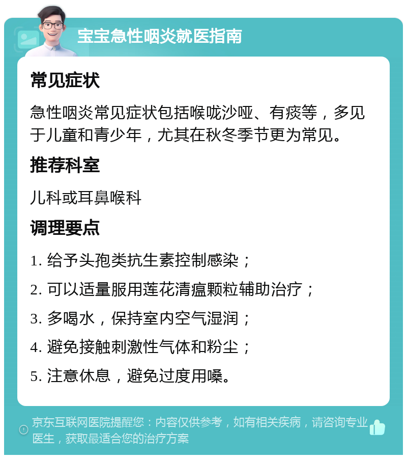 宝宝急性咽炎就医指南 常见症状 急性咽炎常见症状包括喉咙沙哑、有痰等，多见于儿童和青少年，尤其在秋冬季节更为常见。 推荐科室 儿科或耳鼻喉科 调理要点 1. 给予头孢类抗生素控制感染； 2. 可以适量服用莲花清瘟颗粒辅助治疗； 3. 多喝水，保持室内空气湿润； 4. 避免接触刺激性气体和粉尘； 5. 注意休息，避免过度用嗓。