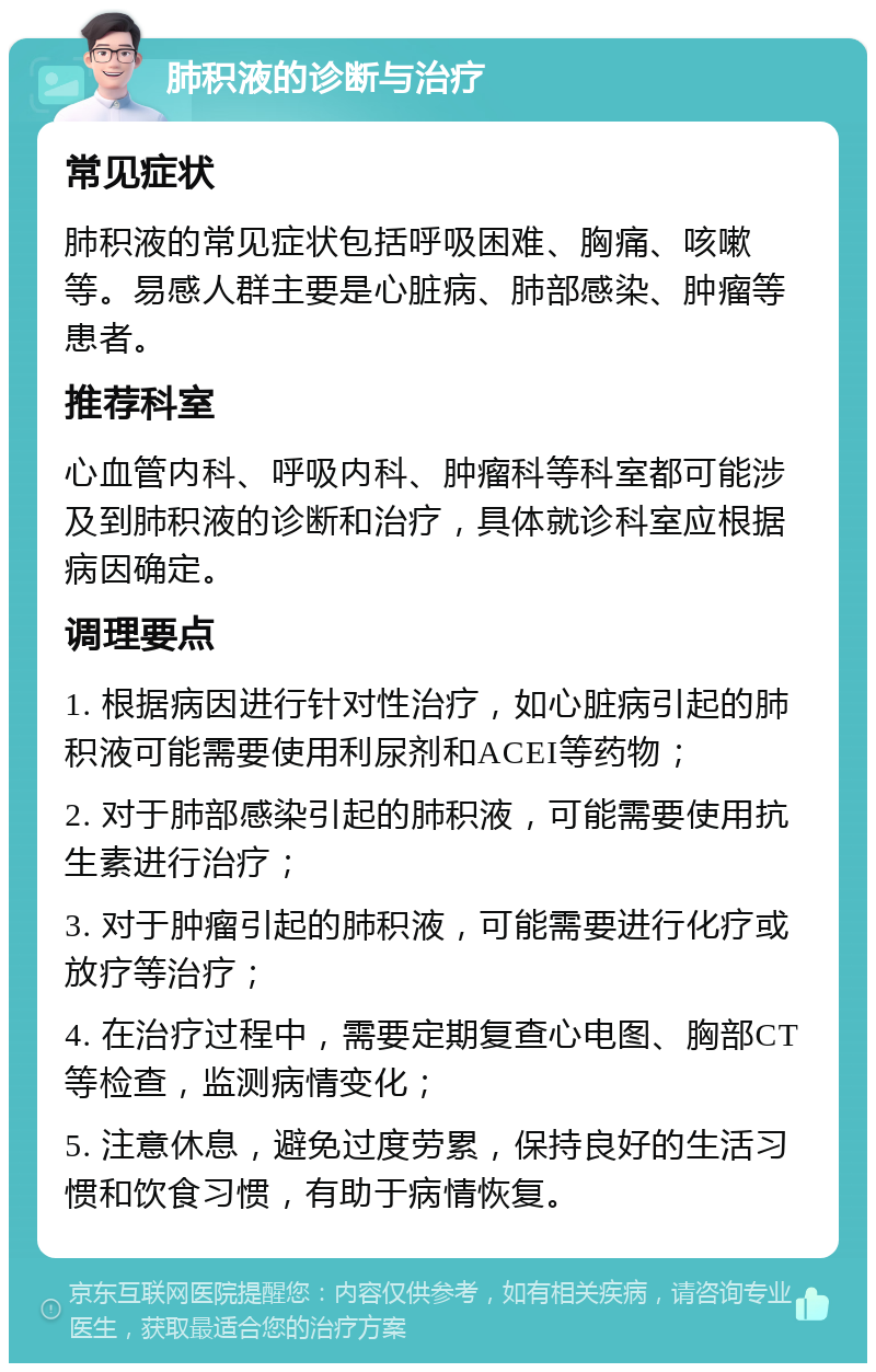 肺积液的诊断与治疗 常见症状 肺积液的常见症状包括呼吸困难、胸痛、咳嗽等。易感人群主要是心脏病、肺部感染、肿瘤等患者。 推荐科室 心血管内科、呼吸内科、肿瘤科等科室都可能涉及到肺积液的诊断和治疗，具体就诊科室应根据病因确定。 调理要点 1. 根据病因进行针对性治疗，如心脏病引起的肺积液可能需要使用利尿剂和ACEI等药物； 2. 对于肺部感染引起的肺积液，可能需要使用抗生素进行治疗； 3. 对于肿瘤引起的肺积液，可能需要进行化疗或放疗等治疗； 4. 在治疗过程中，需要定期复查心电图、胸部CT等检查，监测病情变化； 5. 注意休息，避免过度劳累，保持良好的生活习惯和饮食习惯，有助于病情恢复。