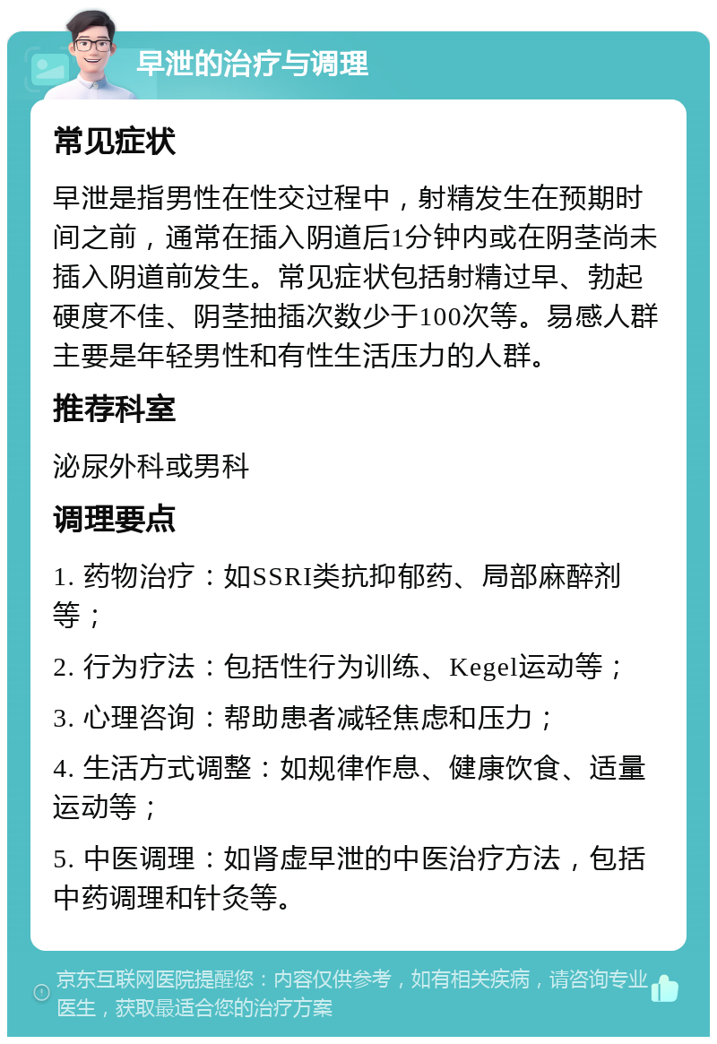 早泄的治疗与调理 常见症状 早泄是指男性在性交过程中，射精发生在预期时间之前，通常在插入阴道后1分钟内或在阴茎尚未插入阴道前发生。常见症状包括射精过早、勃起硬度不佳、阴茎抽插次数少于100次等。易感人群主要是年轻男性和有性生活压力的人群。 推荐科室 泌尿外科或男科 调理要点 1. 药物治疗：如SSRI类抗抑郁药、局部麻醉剂等； 2. 行为疗法：包括性行为训练、Kegel运动等； 3. 心理咨询：帮助患者减轻焦虑和压力； 4. 生活方式调整：如规律作息、健康饮食、适量运动等； 5. 中医调理：如肾虚早泄的中医治疗方法，包括中药调理和针灸等。