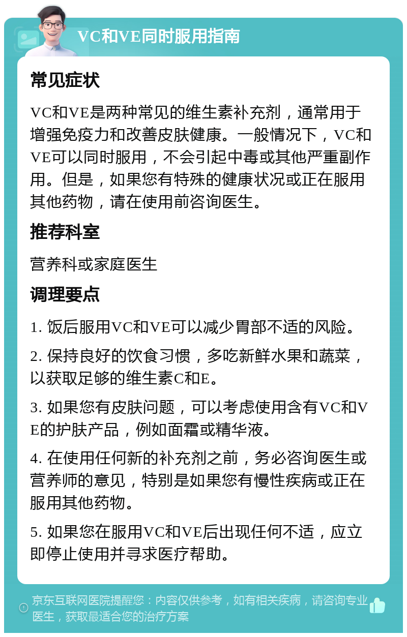 VC和VE同时服用指南 常见症状 VC和VE是两种常见的维生素补充剂，通常用于增强免疫力和改善皮肤健康。一般情况下，VC和VE可以同时服用，不会引起中毒或其他严重副作用。但是，如果您有特殊的健康状况或正在服用其他药物，请在使用前咨询医生。 推荐科室 营养科或家庭医生 调理要点 1. 饭后服用VC和VE可以减少胃部不适的风险。 2. 保持良好的饮食习惯，多吃新鲜水果和蔬菜，以获取足够的维生素C和E。 3. 如果您有皮肤问题，可以考虑使用含有VC和VE的护肤产品，例如面霜或精华液。 4. 在使用任何新的补充剂之前，务必咨询医生或营养师的意见，特别是如果您有慢性疾病或正在服用其他药物。 5. 如果您在服用VC和VE后出现任何不适，应立即停止使用并寻求医疗帮助。