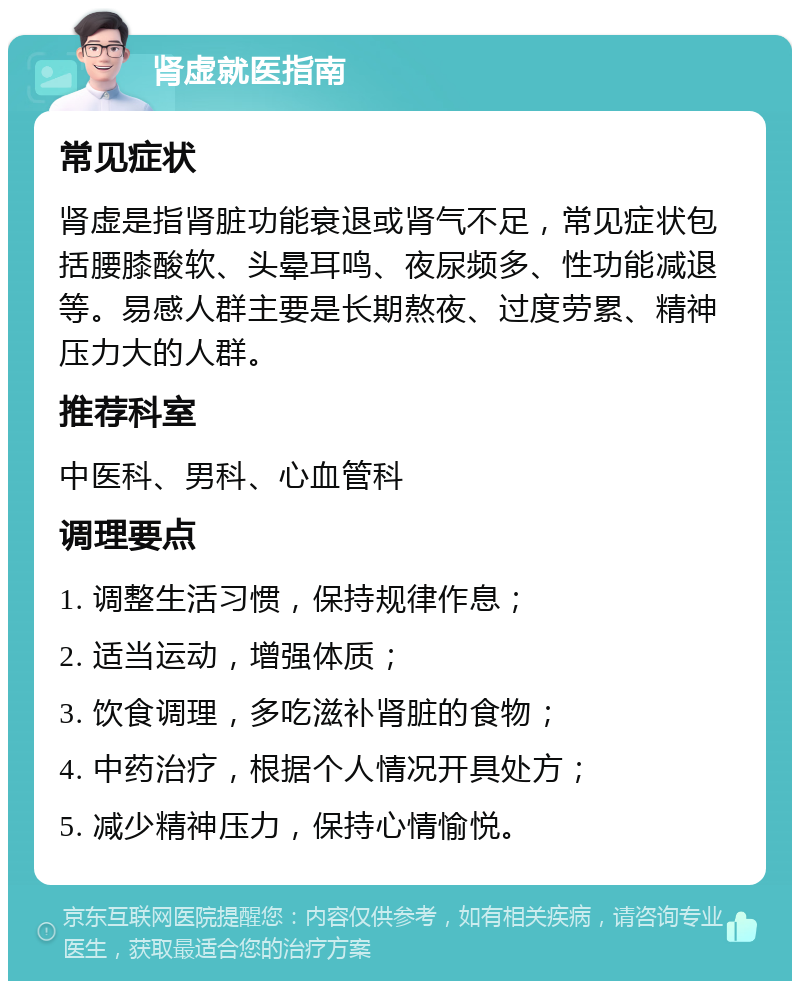 肾虚就医指南 常见症状 肾虚是指肾脏功能衰退或肾气不足，常见症状包括腰膝酸软、头晕耳鸣、夜尿频多、性功能减退等。易感人群主要是长期熬夜、过度劳累、精神压力大的人群。 推荐科室 中医科、男科、心血管科 调理要点 1. 调整生活习惯，保持规律作息； 2. 适当运动，增强体质； 3. 饮食调理，多吃滋补肾脏的食物； 4. 中药治疗，根据个人情况开具处方； 5. 减少精神压力，保持心情愉悦。