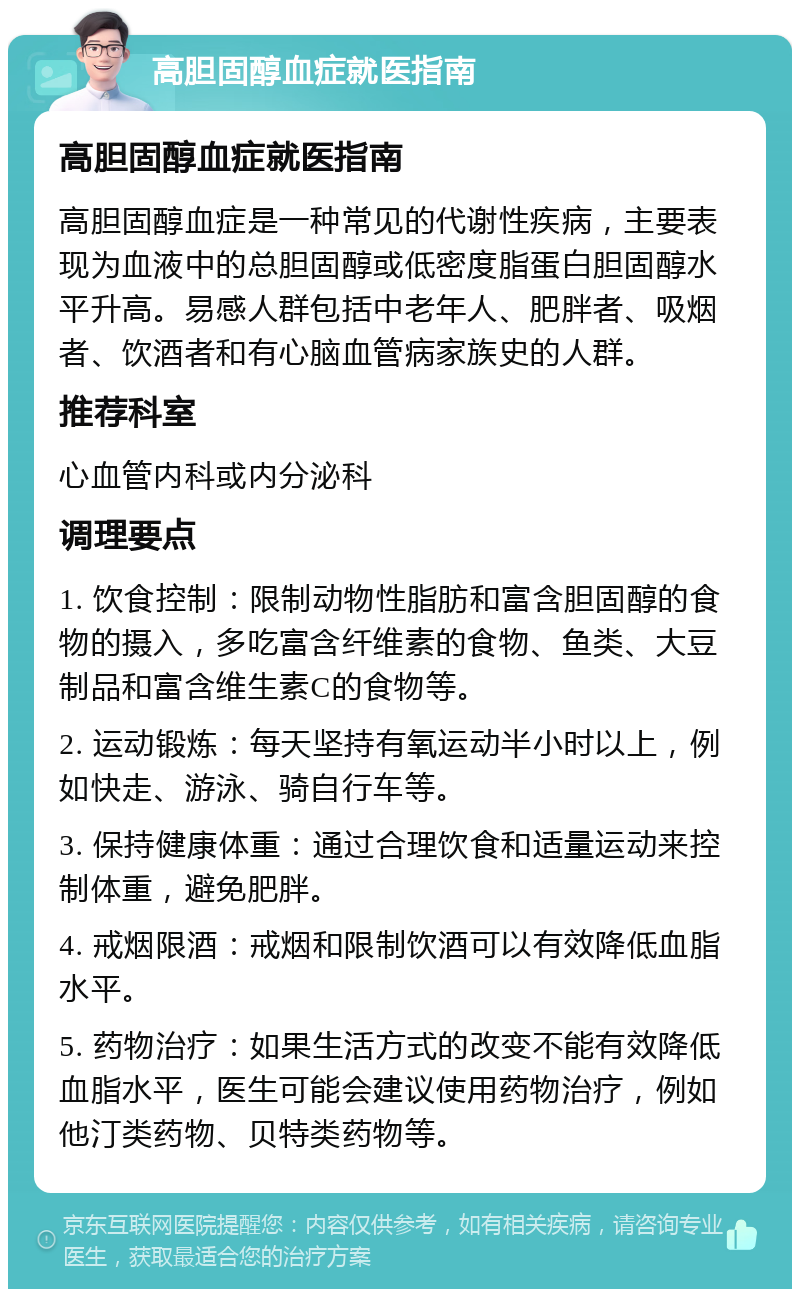 高胆固醇血症就医指南 高胆固醇血症就医指南 高胆固醇血症是一种常见的代谢性疾病，主要表现为血液中的总胆固醇或低密度脂蛋白胆固醇水平升高。易感人群包括中老年人、肥胖者、吸烟者、饮酒者和有心脑血管病家族史的人群。 推荐科室 心血管内科或内分泌科 调理要点 1. 饮食控制：限制动物性脂肪和富含胆固醇的食物的摄入，多吃富含纤维素的食物、鱼类、大豆制品和富含维生素C的食物等。 2. 运动锻炼：每天坚持有氧运动半小时以上，例如快走、游泳、骑自行车等。 3. 保持健康体重：通过合理饮食和适量运动来控制体重，避免肥胖。 4. 戒烟限酒：戒烟和限制饮酒可以有效降低血脂水平。 5. 药物治疗：如果生活方式的改变不能有效降低血脂水平，医生可能会建议使用药物治疗，例如他汀类药物、贝特类药物等。