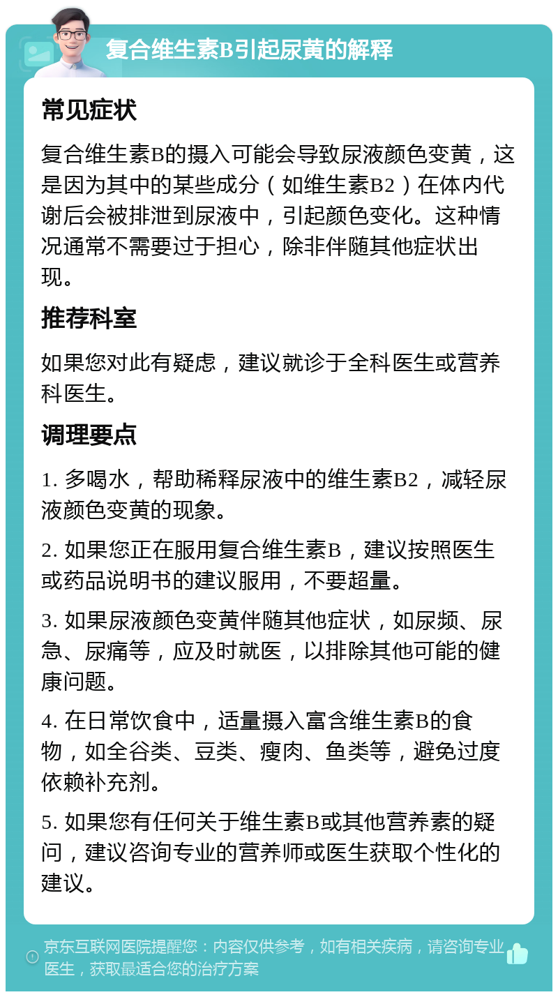 复合维生素B引起尿黄的解释 常见症状 复合维生素B的摄入可能会导致尿液颜色变黄，这是因为其中的某些成分（如维生素B2）在体内代谢后会被排泄到尿液中，引起颜色变化。这种情况通常不需要过于担心，除非伴随其他症状出现。 推荐科室 如果您对此有疑虑，建议就诊于全科医生或营养科医生。 调理要点 1. 多喝水，帮助稀释尿液中的维生素B2，减轻尿液颜色变黄的现象。 2. 如果您正在服用复合维生素B，建议按照医生或药品说明书的建议服用，不要超量。 3. 如果尿液颜色变黄伴随其他症状，如尿频、尿急、尿痛等，应及时就医，以排除其他可能的健康问题。 4. 在日常饮食中，适量摄入富含维生素B的食物，如全谷类、豆类、瘦肉、鱼类等，避免过度依赖补充剂。 5. 如果您有任何关于维生素B或其他营养素的疑问，建议咨询专业的营养师或医生获取个性化的建议。