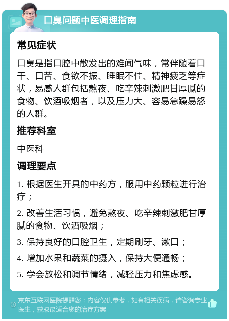 口臭问题中医调理指南 常见症状 口臭是指口腔中散发出的难闻气味，常伴随着口干、口苦、食欲不振、睡眠不佳、精神疲乏等症状，易感人群包括熬夜、吃辛辣刺激肥甘厚腻的食物、饮酒吸烟者，以及压力大、容易急躁易怒的人群。 推荐科室 中医科 调理要点 1. 根据医生开具的中药方，服用中药颗粒进行治疗； 2. 改善生活习惯，避免熬夜、吃辛辣刺激肥甘厚腻的食物、饮酒吸烟； 3. 保持良好的口腔卫生，定期刷牙、漱口； 4. 增加水果和蔬菜的摄入，保持大便通畅； 5. 学会放松和调节情绪，减轻压力和焦虑感。