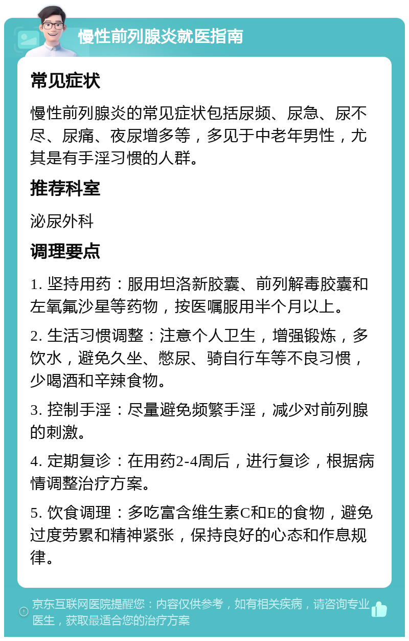 慢性前列腺炎就医指南 常见症状 慢性前列腺炎的常见症状包括尿频、尿急、尿不尽、尿痛、夜尿增多等，多见于中老年男性，尤其是有手淫习惯的人群。 推荐科室 泌尿外科 调理要点 1. 坚持用药：服用坦洛新胶囊、前列解毒胶囊和左氧氟沙星等药物，按医嘱服用半个月以上。 2. 生活习惯调整：注意个人卫生，增强锻炼，多饮水，避免久坐、憋尿、骑自行车等不良习惯，少喝酒和辛辣食物。 3. 控制手淫：尽量避免频繁手淫，减少对前列腺的刺激。 4. 定期复诊：在用药2-4周后，进行复诊，根据病情调整治疗方案。 5. 饮食调理：多吃富含维生素C和E的食物，避免过度劳累和精神紧张，保持良好的心态和作息规律。