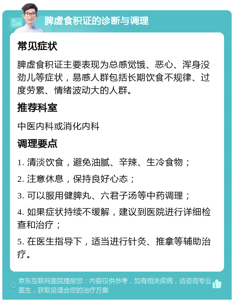 脾虚食积证的诊断与调理 常见症状 脾虚食积证主要表现为总感觉饿、恶心、浑身没劲儿等症状，易感人群包括长期饮食不规律、过度劳累、情绪波动大的人群。 推荐科室 中医内科或消化内科 调理要点 1. 清淡饮食，避免油腻、辛辣、生冷食物； 2. 注意休息，保持良好心态； 3. 可以服用健脾丸、六君子汤等中药调理； 4. 如果症状持续不缓解，建议到医院进行详细检查和治疗； 5. 在医生指导下，适当进行针灸、推拿等辅助治疗。