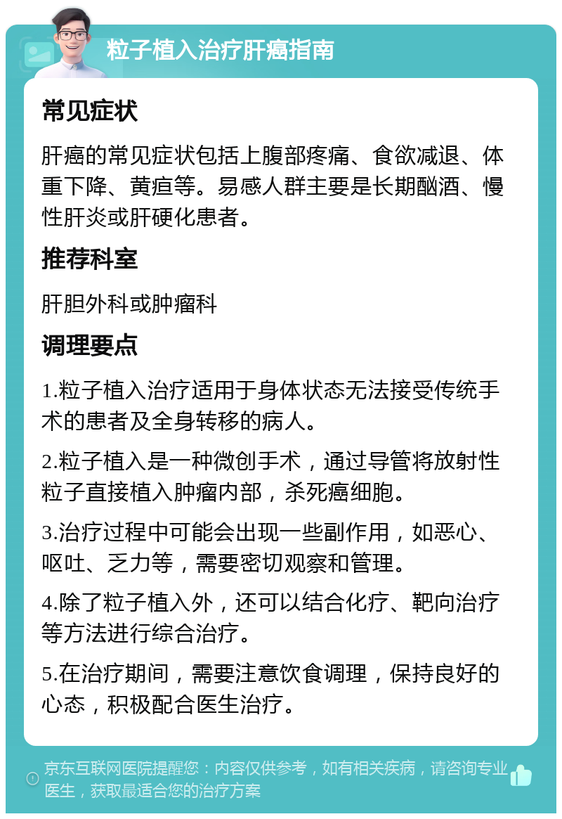 粒子植入治疗肝癌指南 常见症状 肝癌的常见症状包括上腹部疼痛、食欲减退、体重下降、黄疸等。易感人群主要是长期酗酒、慢性肝炎或肝硬化患者。 推荐科室 肝胆外科或肿瘤科 调理要点 1.粒子植入治疗适用于身体状态无法接受传统手术的患者及全身转移的病人。 2.粒子植入是一种微创手术，通过导管将放射性粒子直接植入肿瘤内部，杀死癌细胞。 3.治疗过程中可能会出现一些副作用，如恶心、呕吐、乏力等，需要密切观察和管理。 4.除了粒子植入外，还可以结合化疗、靶向治疗等方法进行综合治疗。 5.在治疗期间，需要注意饮食调理，保持良好的心态，积极配合医生治疗。