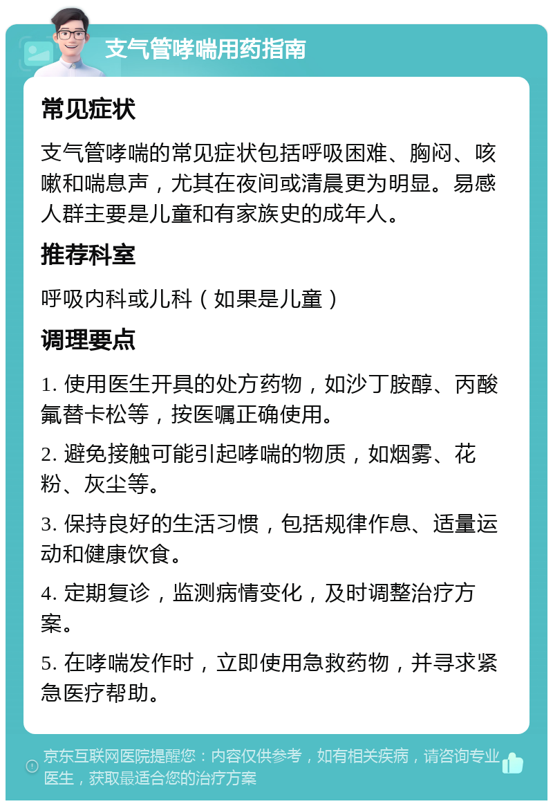 支气管哮喘用药指南 常见症状 支气管哮喘的常见症状包括呼吸困难、胸闷、咳嗽和喘息声，尤其在夜间或清晨更为明显。易感人群主要是儿童和有家族史的成年人。 推荐科室 呼吸内科或儿科（如果是儿童） 调理要点 1. 使用医生开具的处方药物，如沙丁胺醇、丙酸氟替卡松等，按医嘱正确使用。 2. 避免接触可能引起哮喘的物质，如烟雾、花粉、灰尘等。 3. 保持良好的生活习惯，包括规律作息、适量运动和健康饮食。 4. 定期复诊，监测病情变化，及时调整治疗方案。 5. 在哮喘发作时，立即使用急救药物，并寻求紧急医疗帮助。