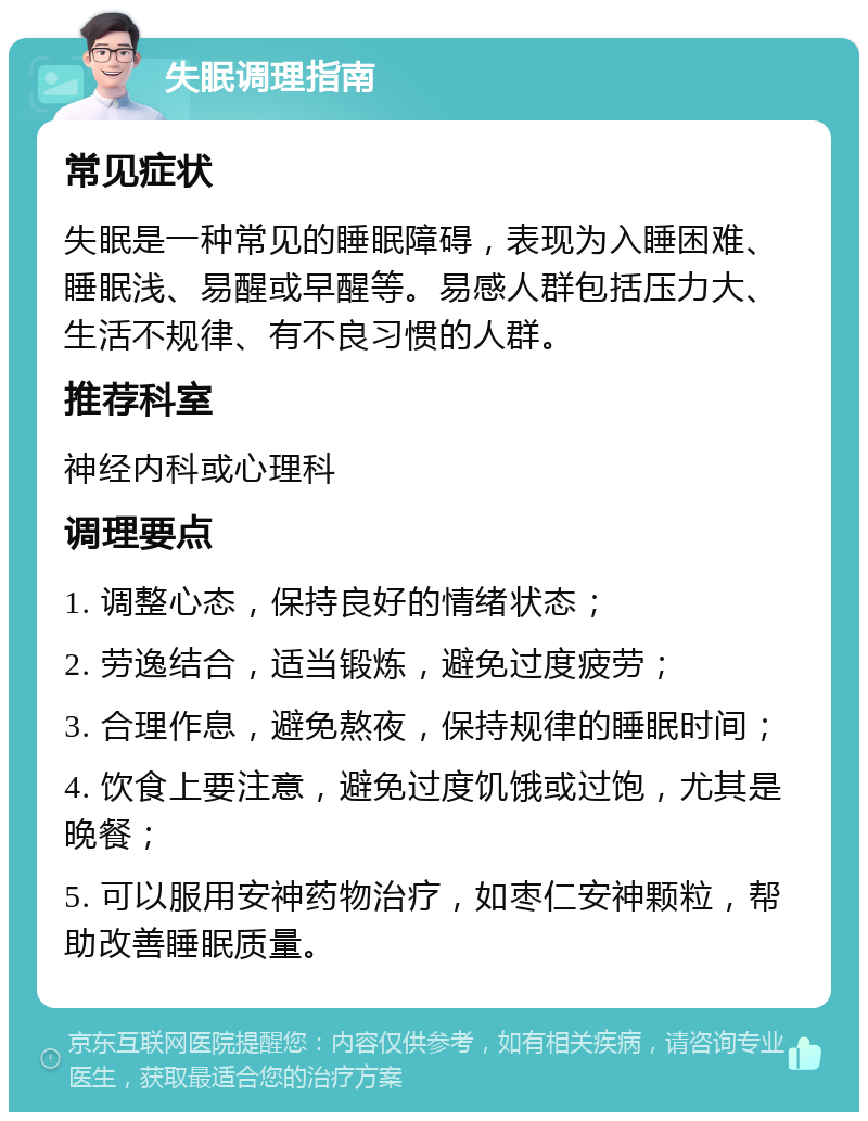 失眠调理指南 常见症状 失眠是一种常见的睡眠障碍，表现为入睡困难、睡眠浅、易醒或早醒等。易感人群包括压力大、生活不规律、有不良习惯的人群。 推荐科室 神经内科或心理科 调理要点 1. 调整心态，保持良好的情绪状态； 2. 劳逸结合，适当锻炼，避免过度疲劳； 3. 合理作息，避免熬夜，保持规律的睡眠时间； 4. 饮食上要注意，避免过度饥饿或过饱，尤其是晚餐； 5. 可以服用安神药物治疗，如枣仁安神颗粒，帮助改善睡眠质量。