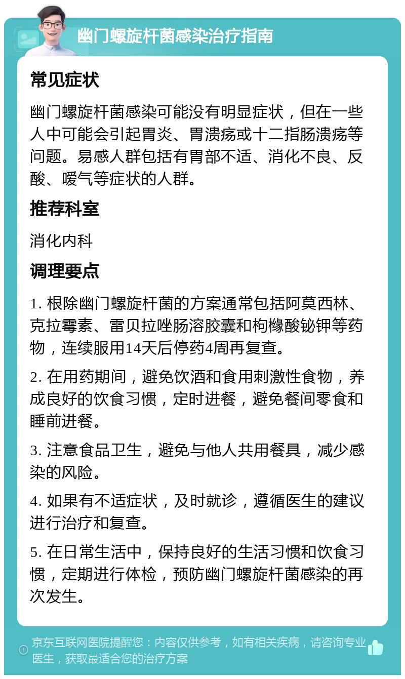 幽门螺旋杆菌感染治疗指南 常见症状 幽门螺旋杆菌感染可能没有明显症状，但在一些人中可能会引起胃炎、胃溃疡或十二指肠溃疡等问题。易感人群包括有胃部不适、消化不良、反酸、嗳气等症状的人群。 推荐科室 消化内科 调理要点 1. 根除幽门螺旋杆菌的方案通常包括阿莫西林、克拉霉素、雷贝拉唑肠溶胶囊和枸橼酸铋钾等药物，连续服用14天后停药4周再复查。 2. 在用药期间，避免饮酒和食用刺激性食物，养成良好的饮食习惯，定时进餐，避免餐间零食和睡前进餐。 3. 注意食品卫生，避免与他人共用餐具，减少感染的风险。 4. 如果有不适症状，及时就诊，遵循医生的建议进行治疗和复查。 5. 在日常生活中，保持良好的生活习惯和饮食习惯，定期进行体检，预防幽门螺旋杆菌感染的再次发生。