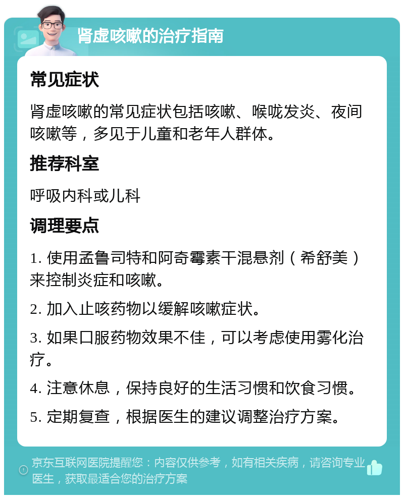 肾虚咳嗽的治疗指南 常见症状 肾虚咳嗽的常见症状包括咳嗽、喉咙发炎、夜间咳嗽等，多见于儿童和老年人群体。 推荐科室 呼吸内科或儿科 调理要点 1. 使用孟鲁司特和阿奇霉素干混悬剂（希舒美）来控制炎症和咳嗽。 2. 加入止咳药物以缓解咳嗽症状。 3. 如果口服药物效果不佳，可以考虑使用雾化治疗。 4. 注意休息，保持良好的生活习惯和饮食习惯。 5. 定期复查，根据医生的建议调整治疗方案。