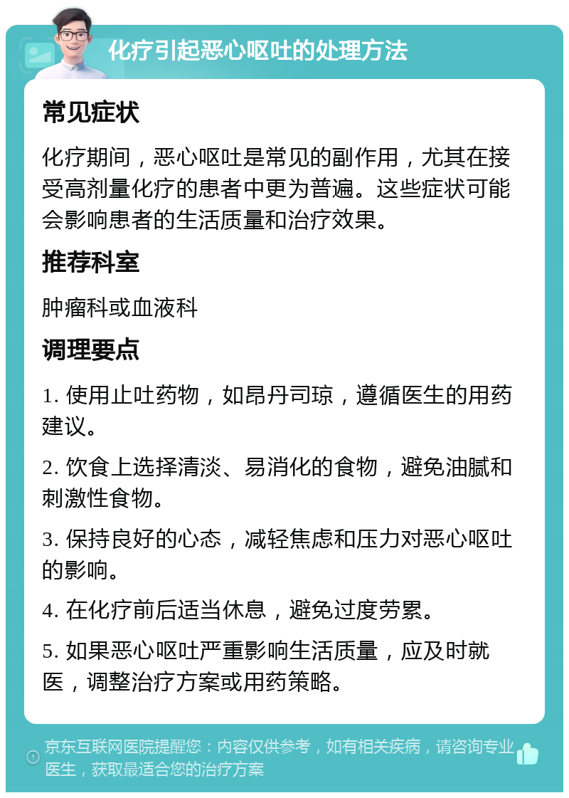 化疗引起恶心呕吐的处理方法 常见症状 化疗期间，恶心呕吐是常见的副作用，尤其在接受高剂量化疗的患者中更为普遍。这些症状可能会影响患者的生活质量和治疗效果。 推荐科室 肿瘤科或血液科 调理要点 1. 使用止吐药物，如昂丹司琼，遵循医生的用药建议。 2. 饮食上选择清淡、易消化的食物，避免油腻和刺激性食物。 3. 保持良好的心态，减轻焦虑和压力对恶心呕吐的影响。 4. 在化疗前后适当休息，避免过度劳累。 5. 如果恶心呕吐严重影响生活质量，应及时就医，调整治疗方案或用药策略。