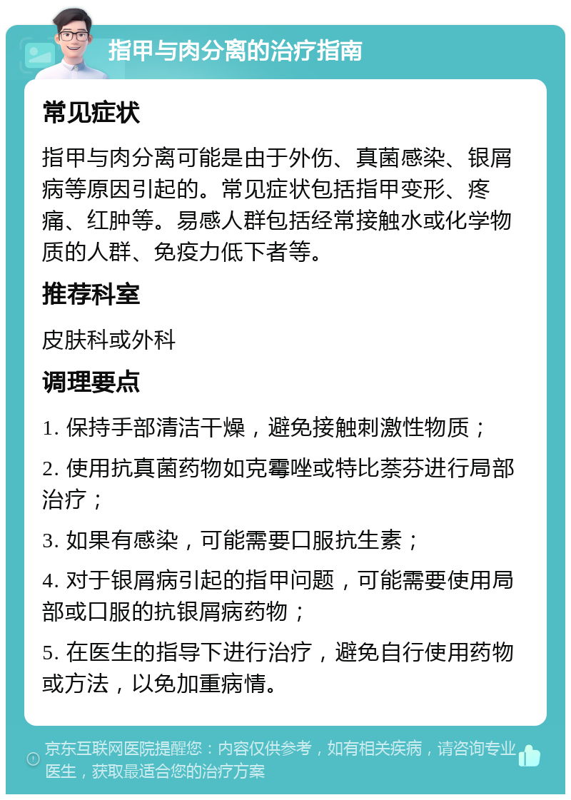 指甲与肉分离的治疗指南 常见症状 指甲与肉分离可能是由于外伤、真菌感染、银屑病等原因引起的。常见症状包括指甲变形、疼痛、红肿等。易感人群包括经常接触水或化学物质的人群、免疫力低下者等。 推荐科室 皮肤科或外科 调理要点 1. 保持手部清洁干燥，避免接触刺激性物质； 2. 使用抗真菌药物如克霉唑或特比萘芬进行局部治疗； 3. 如果有感染，可能需要口服抗生素； 4. 对于银屑病引起的指甲问题，可能需要使用局部或口服的抗银屑病药物； 5. 在医生的指导下进行治疗，避免自行使用药物或方法，以免加重病情。