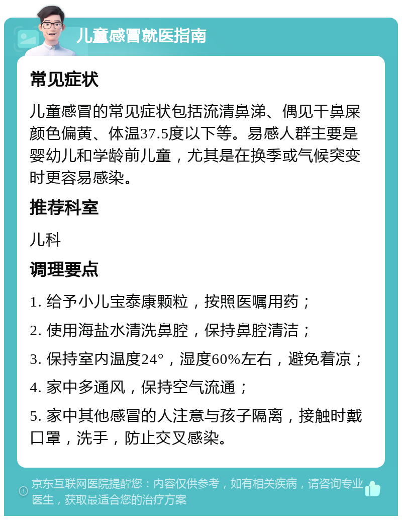 儿童感冒就医指南 常见症状 儿童感冒的常见症状包括流清鼻涕、偶见干鼻屎颜色偏黄、体温37.5度以下等。易感人群主要是婴幼儿和学龄前儿童，尤其是在换季或气候突变时更容易感染。 推荐科室 儿科 调理要点 1. 给予小儿宝泰康颗粒，按照医嘱用药； 2. 使用海盐水清洗鼻腔，保持鼻腔清洁； 3. 保持室内温度24°，湿度60%左右，避免着凉； 4. 家中多通风，保持空气流通； 5. 家中其他感冒的人注意与孩子隔离，接触时戴口罩，洗手，防止交叉感染。