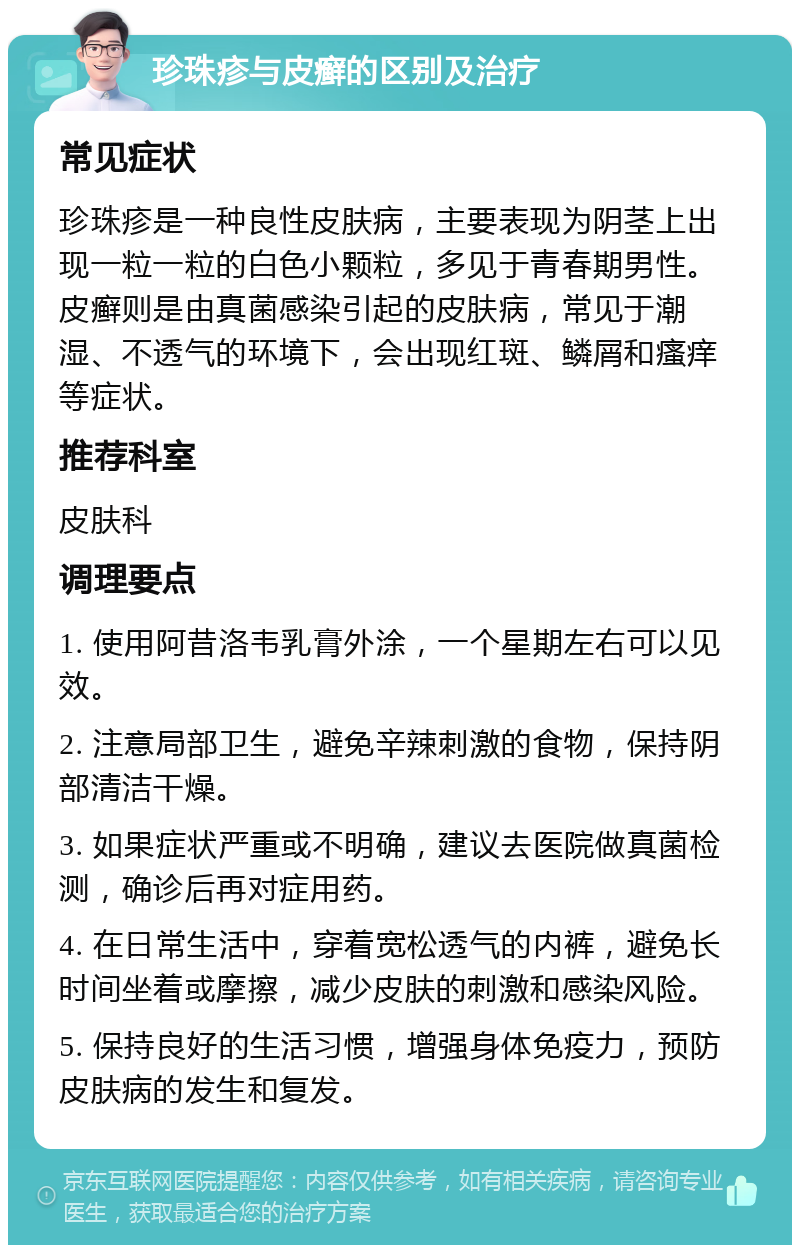 珍珠疹与皮癣的区别及治疗 常见症状 珍珠疹是一种良性皮肤病，主要表现为阴茎上出现一粒一粒的白色小颗粒，多见于青春期男性。皮癣则是由真菌感染引起的皮肤病，常见于潮湿、不透气的环境下，会出现红斑、鳞屑和瘙痒等症状。 推荐科室 皮肤科 调理要点 1. 使用阿昔洛韦乳膏外涂，一个星期左右可以见效。 2. 注意局部卫生，避免辛辣刺激的食物，保持阴部清洁干燥。 3. 如果症状严重或不明确，建议去医院做真菌检测，确诊后再对症用药。 4. 在日常生活中，穿着宽松透气的内裤，避免长时间坐着或摩擦，减少皮肤的刺激和感染风险。 5. 保持良好的生活习惯，增强身体免疫力，预防皮肤病的发生和复发。