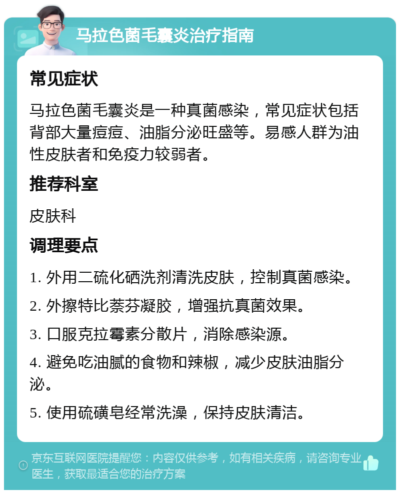 马拉色菌毛囊炎治疗指南 常见症状 马拉色菌毛囊炎是一种真菌感染，常见症状包括背部大量痘痘、油脂分泌旺盛等。易感人群为油性皮肤者和免疫力较弱者。 推荐科室 皮肤科 调理要点 1. 外用二硫化硒洗剂清洗皮肤，控制真菌感染。 2. 外擦特比萘芬凝胶，增强抗真菌效果。 3. 口服克拉霉素分散片，消除感染源。 4. 避免吃油腻的食物和辣椒，减少皮肤油脂分泌。 5. 使用硫磺皂经常洗澡，保持皮肤清洁。