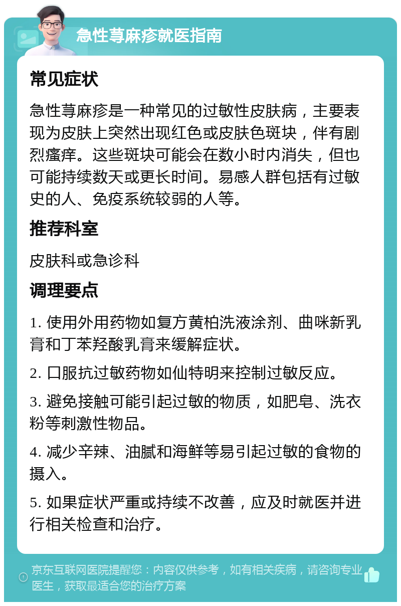 急性荨麻疹就医指南 常见症状 急性荨麻疹是一种常见的过敏性皮肤病，主要表现为皮肤上突然出现红色或皮肤色斑块，伴有剧烈瘙痒。这些斑块可能会在数小时内消失，但也可能持续数天或更长时间。易感人群包括有过敏史的人、免疫系统较弱的人等。 推荐科室 皮肤科或急诊科 调理要点 1. 使用外用药物如复方黄柏洗液涂剂、曲咪新乳膏和丁苯羟酸乳膏来缓解症状。 2. 口服抗过敏药物如仙特明来控制过敏反应。 3. 避免接触可能引起过敏的物质，如肥皂、洗衣粉等刺激性物品。 4. 减少辛辣、油腻和海鲜等易引起过敏的食物的摄入。 5. 如果症状严重或持续不改善，应及时就医并进行相关检查和治疗。