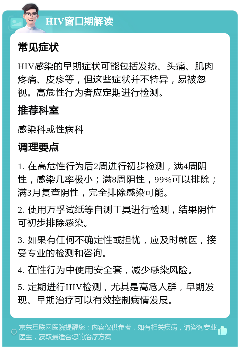 HIV窗口期解读 常见症状 HIV感染的早期症状可能包括发热、头痛、肌肉疼痛、皮疹等，但这些症状并不特异，易被忽视。高危性行为者应定期进行检测。 推荐科室 感染科或性病科 调理要点 1. 在高危性行为后2周进行初步检测，满4周阴性，感染几率极小；满8周阴性，99%可以排除；满3月复查阴性，完全排除感染可能。 2. 使用万孚试纸等自测工具进行检测，结果阴性可初步排除感染。 3. 如果有任何不确定性或担忧，应及时就医，接受专业的检测和咨询。 4. 在性行为中使用安全套，减少感染风险。 5. 定期进行HIV检测，尤其是高危人群，早期发现、早期治疗可以有效控制病情发展。