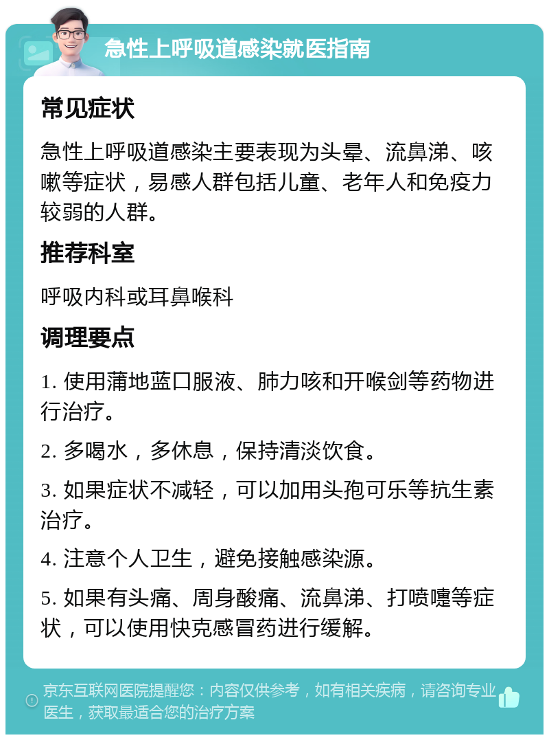 急性上呼吸道感染就医指南 常见症状 急性上呼吸道感染主要表现为头晕、流鼻涕、咳嗽等症状，易感人群包括儿童、老年人和免疫力较弱的人群。 推荐科室 呼吸内科或耳鼻喉科 调理要点 1. 使用蒲地蓝口服液、肺力咳和开喉剑等药物进行治疗。 2. 多喝水，多休息，保持清淡饮食。 3. 如果症状不减轻，可以加用头孢可乐等抗生素治疗。 4. 注意个人卫生，避免接触感染源。 5. 如果有头痛、周身酸痛、流鼻涕、打喷嚏等症状，可以使用快克感冒药进行缓解。