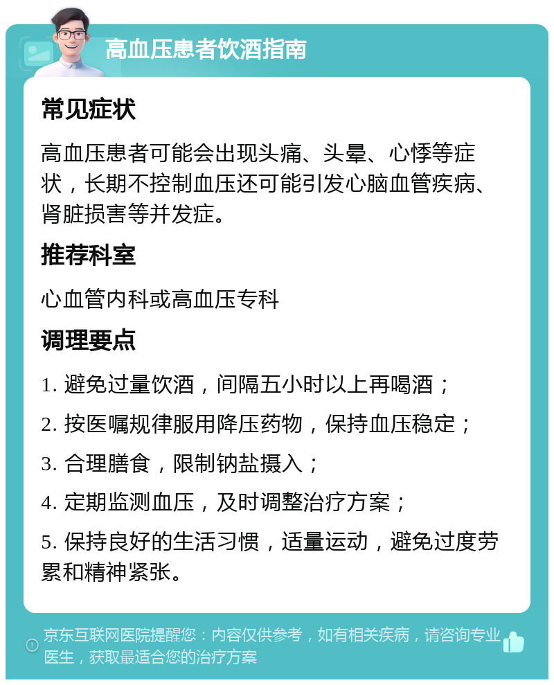 高血压患者饮酒指南 常见症状 高血压患者可能会出现头痛、头晕、心悸等症状，长期不控制血压还可能引发心脑血管疾病、肾脏损害等并发症。 推荐科室 心血管内科或高血压专科 调理要点 1. 避免过量饮酒，间隔五小时以上再喝酒； 2. 按医嘱规律服用降压药物，保持血压稳定； 3. 合理膳食，限制钠盐摄入； 4. 定期监测血压，及时调整治疗方案； 5. 保持良好的生活习惯，适量运动，避免过度劳累和精神紧张。